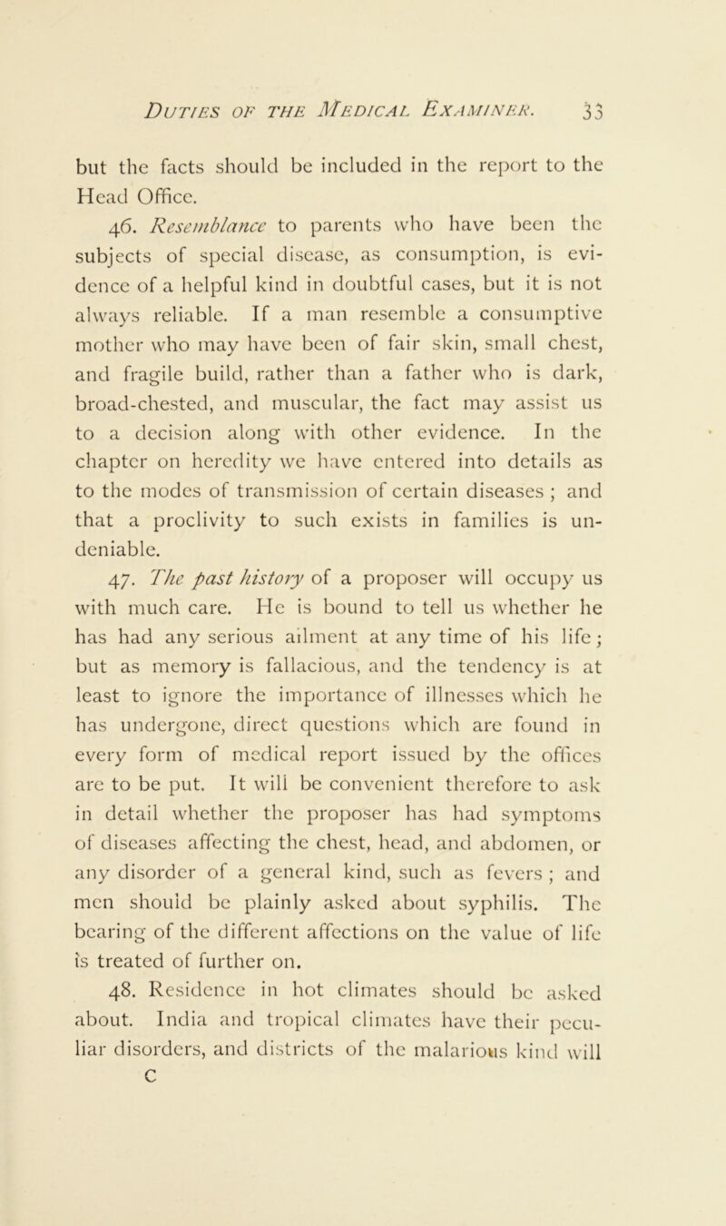 but the facts should be included in the report to the Head Office. 46. Resemblance to parents who have been the subjects of special disease, as consumption, is evi- dence of a helpful kind in doubtful cases, but it is not always reliable. If a man resemble a consumptive mother who may have been of fair skin, small chest, and fragile build, rather than a father who is dark, broad-chested, and muscular, the fact may assist us to a decision along with other evidence. In the chapter on heredity we have entered into details as to the modes of transmission of certain diseases ; and that a proclivity to such exists in families is un- deniable. 47. The past history of a proposer will occupy us with much care. He is bound to tell us whether he has had any serious ailment at any time of his life; but as memory is fallacious, and the tendency is at least to ignore the importance of illnesses which he has undergone, direct questions which are found in every form of medical report issued by the oflices are to be put. It will be convenient therefore to ask in detail whether the proposer has had symptoms of diseases affecting the chest, head, and abdomen, or any disorder of a general kind, such as fevers ; and men should be plainly asked about syphilis. The bearing of the different affections on the value of life is treated of further on. 48. Residence in hot climates should be asked about. India and tropical climates have their pecu- liar disorders, and districts of the malarious kind will C