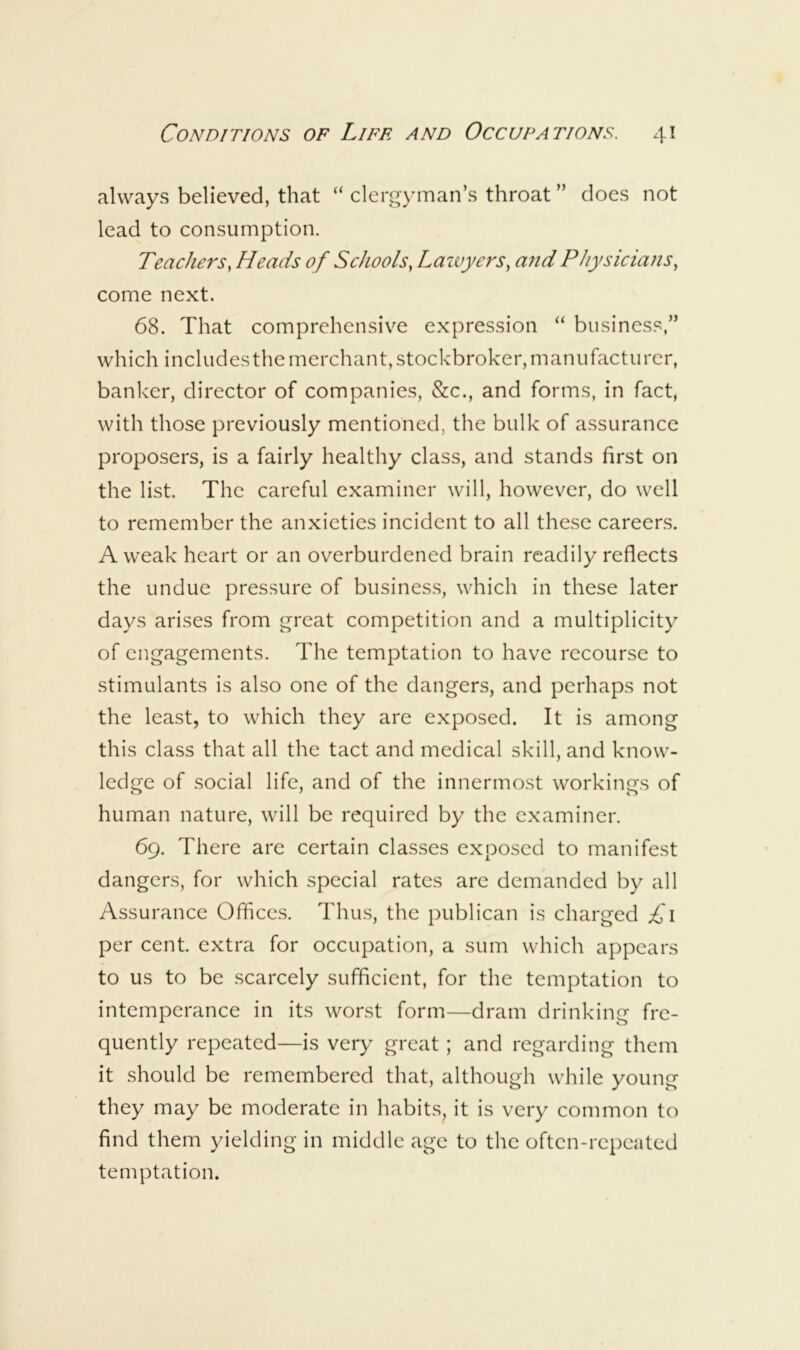 always believed, that “ clergyman’s throat ” does not lead to consumption. Teachers, Heads of Schools, Lawyers, and Physicians, come next. 68. That comprehensiv^e expression “ business,” which includesthemerchant,stockbroker,manufacturer, banker, director of companies, &c., and forms, in fact, with those previously mentioned, the bulk of assurance proposers, is a fairly healthy class, and stands first on the list. The careful examiner will, however, do well to remember the anxieties incident to all these careers. A weak heart or an overburdened brain readily reflects the undue pressure of business, which in these later days arises from great competition and a multiplicity of engagements. The temptation to have recourse to stimulants is also one of the dangers, and perhaps not the least, to which they are exposed. It is among this class that all the tact and medical skill, and know- ledge of social life, and of the innermost workings of human nature, will be required by the examiner. 69. There are certain classes exposed to manifest dangers, for which special rates are demanded by all Assurance Offices. Thus, the publican is charged £\ per cent, extra for occupation, a sum which appears to us to be scarcely sufficient, for the temptation to intemperance in its worst form—dram drinking fre- quently repeated—is very great; and regarding them it should be remembered that, although while young they may be moderate in habits, it is very common to find them yielding in middle age to the often-repeated teniptation.