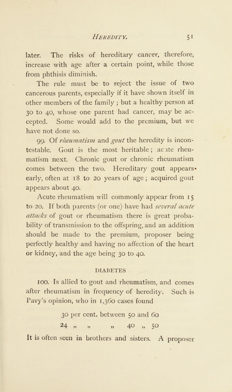 later. The risks of hereditary cancer, therefore, increase with age after a certain point, while those from phthisis diminish. The rule must be to reject the issue of two cancerous parents, especially if it have shown itself in other members of the family ; but a healthy person at 30 to 40, whose one parent had cancer, may be ac- cepted. Some would add to the premium, but we have not done so. 99. Of rheumatisDi and gout the heredity is incon- testable. Gout is the most heritable; acute rheu- matism next. Chronic gout or chronic rheumatism comes between the two. Hereditary gout appears- early, often at 18 to 20 years of age; acquired gout appears about 40. Acute rheumatism will commonly appear from 15 to 20. If both parents (or one) have had seiTral acute attacks of gout or rheumatism there is great proba- bility of transmission to the offspring, and an addition should be made to the premium, proposer being perfectly healthy and having no affection of the heart or kidney, and the age being 30 to 40. DIABETES 100. Is allied to gout and rheumatism, and comes after rheumatism in frequency of heredity. Such is Pavy’s opinion, who in 1,360 cases found 30 per cent, between 50 and 60 24 )) )> )) 4^ >) 5^ It is often seen in brothers and sisters. A proposer