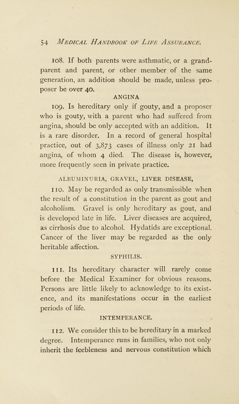 108. If both parents were asthmatic, or a grand- parent and parent, or other member of the same generation, an addition should be made, unless pro- poser be over 40. ANGINA 109. Is hereditary only if gouty, and a proposer who is gouty, with a parent who had suffered from angina, should be only accepted with an addition. It is a rare disorder. In a record of general hospital practice, out of 3,873 cases of illness only 21 had angina, of whom 4 died. The disease is, however, more frequently seen in private practice. ALIIUMINURIA, GRAVEL, LIVER DISEASE, no. May be regarded as only transmissible when the result of a constitution in the parent as gout and alcoholism. Gravel is only hereditary as gout, and is developed late in life. Liver diseases are acquired, as cirrhosis due to alcohol. Hydatids are exceptional. Cancer of the liver may be regarded as the only heritable affection. SYPHILIS. 111. Its hereditary character will rarely come before the Medical Examiner for obvious reasons. Persons are little likely to acknowledge to its exist- ence, and its manifestations occur in the earliest periods of life. INTEMPERANCE. 112. We consider this to be hereditary in a marked degree. Intemperance runs in families, who not only inherit the feebleness and nervous constitution which