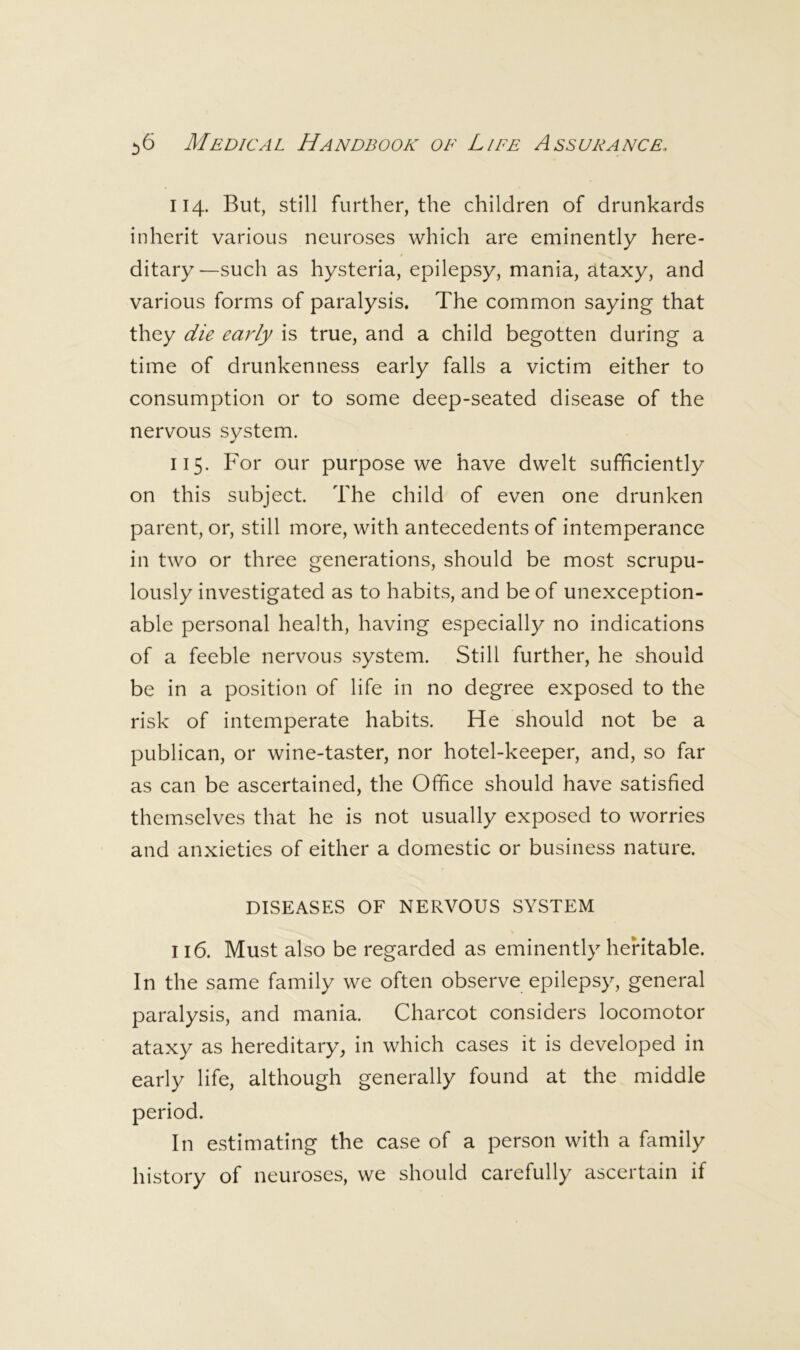 114. But, still further, the children of drunkards inherit various neuroses which are eminently here- ditary —such as hysteria, epilepsy, mania, ataxy, and various forms of paralysis. The common saying that they die early is true, and a child begotten during a time of drunkenness early falls a victim either to consumption or to some deep-seated disease of the nervous system. 115. For our purpose we have dwelt sufficiently on this subject. The child of even one drunken parent, or, still more, with antecedents of intemperance in two or three generations, should be most scrupu- lously investigated as to habits, and be of unexception- able personal health, having especially no indications of a feeble nervous system. Still further, he should be in a position of life in no degree exposed to the risk of intemperate habits. He should not be a publican, or wine-taster, nor hotel-keeper, and, so far as can be ascertained, the Office should have satisfied themselves that he is not usually exposed to worries and anxieties of either a domestic or business nature. DISEASES OF NERVOUS SYSTEM 116. Must also be regarded as eminently heritable. In the same family we often observe epilepsy, general paralysis, and mania. Charcot considers locomotor ataxy as hereditary, in which cases it is developed in early life, although generally found at the middle period. In estimating the case of a person with a family history of neuroses, we should carefully ascertain if