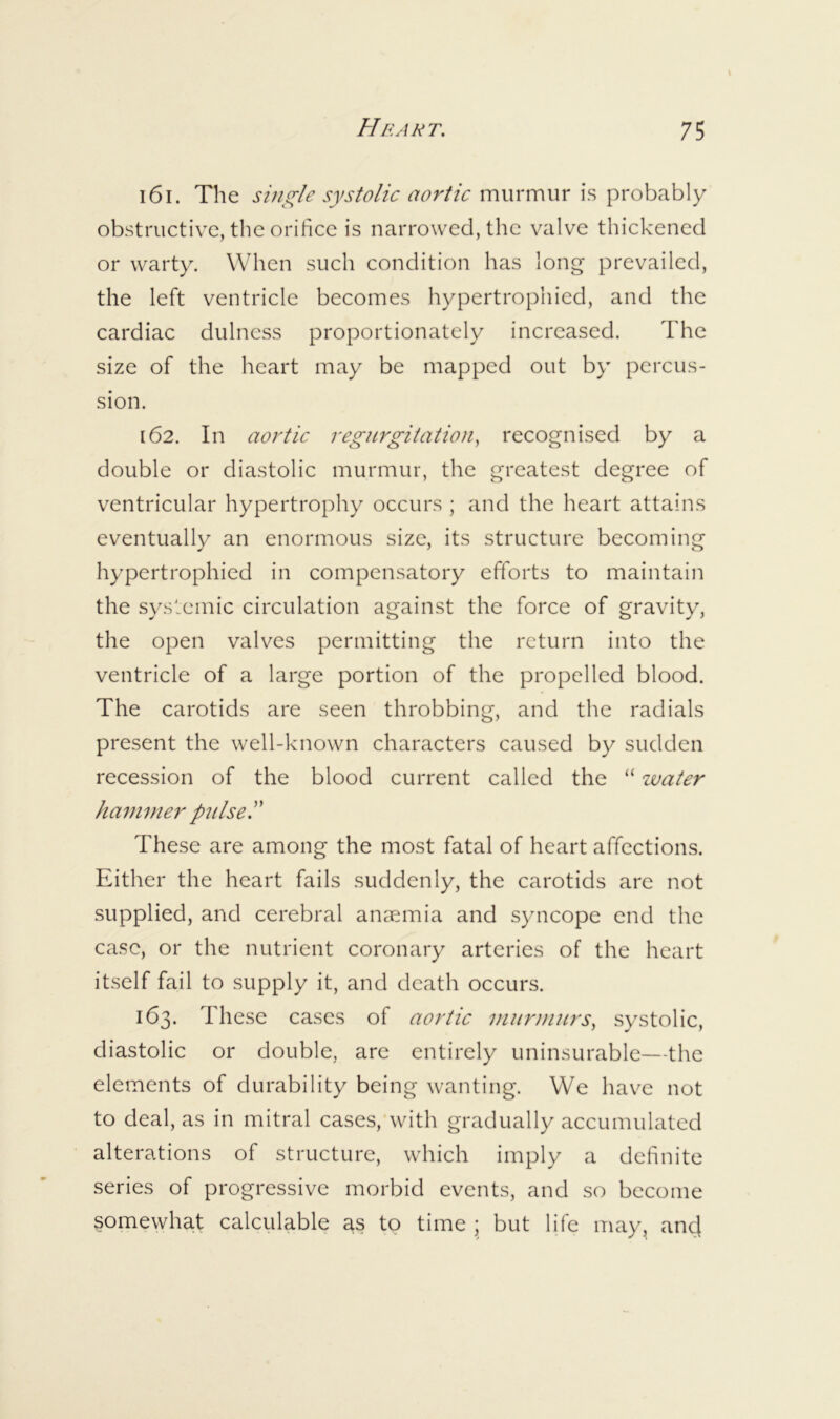 161. The shii^le systolic aortic murmur is probably obstructive, the orihcc is narrowed, the valve thickened or warty. When such condition has long prevailed, the left ventricle becomes hypertrophied, and the cardiac dulncss proportionately increased. The size of the heart may be mapped out by percus- sion. 162. In aortic regurgitation, recognised by a double or diastolic murmur, the greatest degree of ventricular hypertrophy occurs ; and the heart attains eventually an enormous size, its structure becoming hypertrophied in compensatory efforts to maintain the systemic circulation against the force of gravity, the open valves permitting the return into the ventricle of a large portion of the propelled blood. The carotids are seen throbbing, and the radials present the well-known characters caused by sudden recession of the blood current called the “ ivatcr ham mcr pulse. ’ ’ These are among the most fatal of heart affections. Either the heart fails suddenly, the carotids arc not supplied, and cerebral anaemia and syncope end the case, or the nutrient coronary arteries of the heart itself fail to supply it, and death occurs. 163. These cases of aortic murniurs, systolic, diastolic or double, are entirely uninsurablc—the elements of durability being wanting. We hav^c not to deal, as in mitral cases, with gradually accumulated alterations of structure, which imply a definite series of progressive morbid events, and so become somewhat calculable as to time ; but life may, ancl