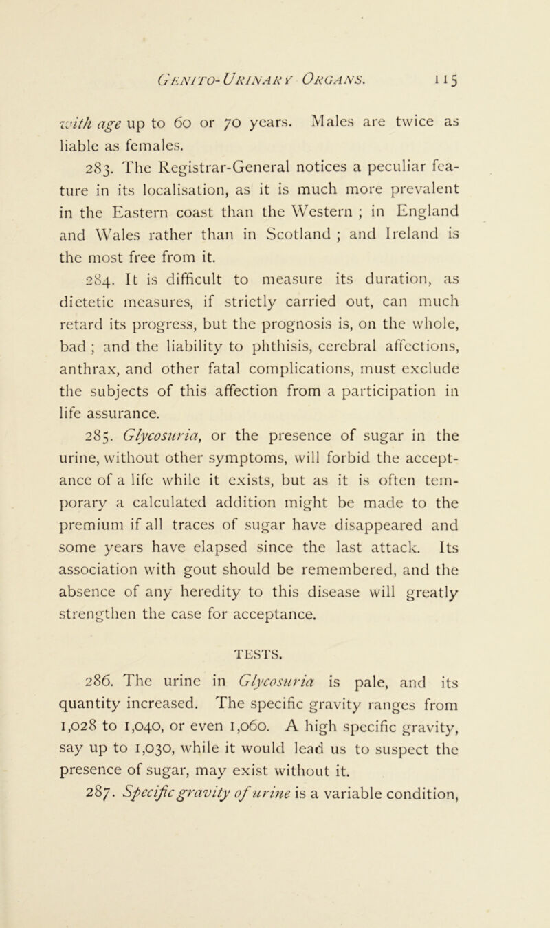 rjith age up to 6o or 70 years. Males are twice as liable as females. 283. The Registrar-General notices a peculiar fea- ture in its localisation, as it is much more prevalent in the Eastern coast than the Western ; in England and Wales rather than in Scotland ; and Ireland is the most free from it. 284. It is difficult to measure its duration, as dietetic measures, if strictly carried out, can much retard its progress, but the prognosis is, on the whole, bad ; and the liability to phthisis, cerebral affections, anthrax, and other fatal complications, must exclude the subjects of this affection from a participation in life assurance. 285. Glycosuria, or the presence of sugar in the urine, without other symptoms, will forbid the accept- ance of a life while it exists, but as it is often tem- porary a calculated addition might be made to the premium if all traces of sugar have disappeared and some years have elapsed since the last attack. Its association with gout should be remembered, and the absence of any heredity to this disease will greatly strengthen the case for acceptance. TESTS. 286. The urine in Glycosuria is pale, and its quantity increased. The specific gravity ranges from 1,028 to 1,040, or even 1,060. A high specific gravity, say up to 1,030, while it would lead us to suspect the presence of sugar, may exist without it. 287. Specific gravity of urine is a variable condition,