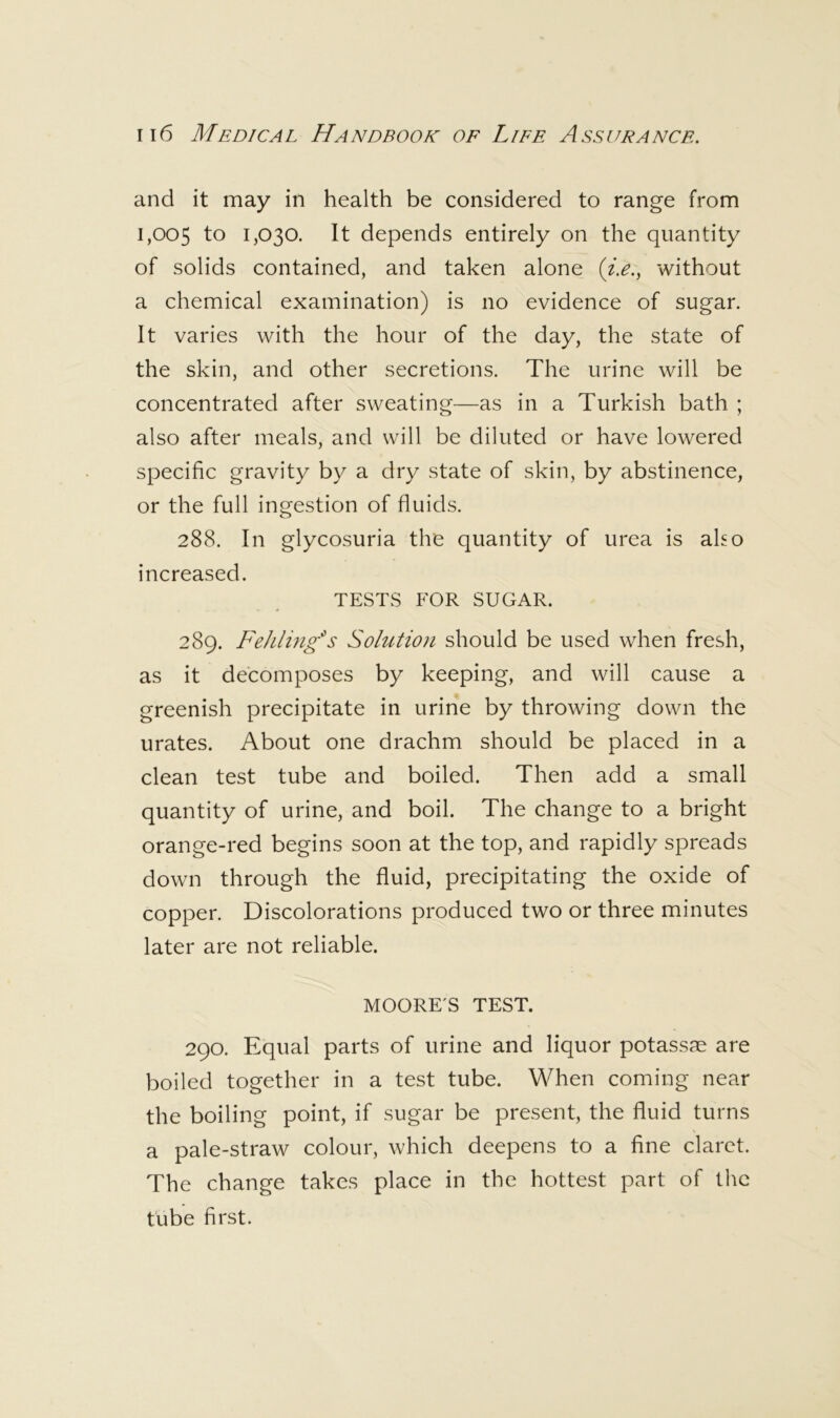 and it may in health be considered to range from 1,005 to 1,030. It depends entirely on the quantity of solids contained, and taken alone without a chemical examination) is no evidence of sugar. It varies with the hour of the day, the state of the skin, and other secretions. The urine will be concentrated after sweating—as in a Turkish bath ; also after meals, and will be diluted or have lowered specific gravity by a dry state of skin, by abstinence, or the full ingestion of fluids. 288. In glycosuria the quantity of urea is aho increased. TESTS FOR SUGAR. 289. Fehling^s Solution should be used when fresh, as it decomposes by keeping, and will cause a greenish precipitate in urine by throwing down the urates. About one drachm should be placed in a clean test tube and boiled. Then add a small quantity of urine, and boil. The change to a bright orange-red begins soon at the top, and rapidly spreads down through the fluid, precipitating the oxide of copper. Discolorations produced two or three minutes later are not reliable. MOORE'S TEST. 290. Equal parts of urine and liquor potassae are boiled together in a test tube. When coming near the boiling point, if sugar be present, the fluid turns a pale-straw colour, which deepens to a fine claret. The change takes place in the hottest part of the tube first.