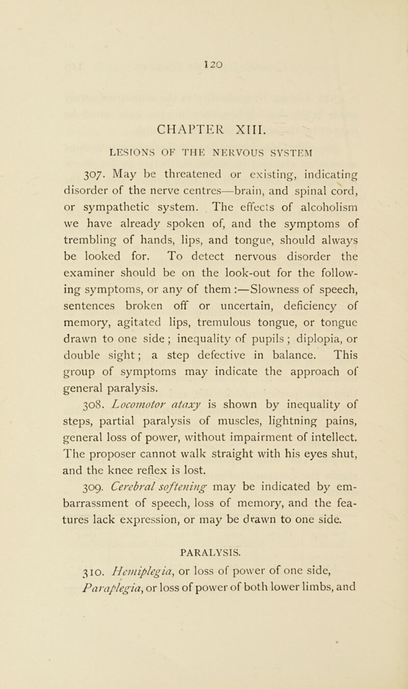 CHAPTER XIII. LESrONS OF THE NERVOUS SYSTEM 307. May be threatened or existing, indicating disorder of the nerve centres—brain, and spinal cord, or sympathetic system. The effects of alcoholism we have already spoken of, and the symptoms of trembling of hands, lips, and tongue, should always be looked for. To detect nervous disorder the examiner should be on the look-out for the follow- ing symptoms, or any of them :—Slowness of speech, sentences broken off or uncertain, deficiency of memory, agitated lips, tremulous tongue, or tongue drawn to one side ; inequality of pupils ; diplopia, or double sight; a step defective in balance. This group of symptoms may indicate the approach of general paralysis. 308. Locomotor ataxy is shown by inequality of steps, partial paralysis of muscles, lightning pains, general loss of power, without impairment of intellect. The proposer cannot walk straight with his eyes shut, and the knee reflex is lost. 309. Cerebral softening may be indicated by em- barrassment of speech, loss of memory, and the fea- tures lack expression, or may be drawn to one side. PARALYSIS. 310. Hemiplegia^ or loss of power of one side. Paraplegia, or loss of power of both lower limbs, and