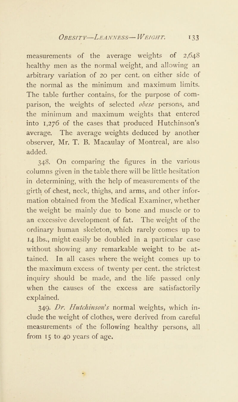 Ob ESI T F—L EA NNESS— W EIGHT. T 3 3 measurements of the average weights of 2,648 healthy men as the normal weight, and allowing an arbitrary variation of 20 per cent, on either side of the normal as the minimum and maximum limits. The table further contains, for the purpose of com- parison, the weights of selected obese persons, and the minimum and maximum weights that entered into 1,276 of the cases that produced Hutchinson’s average. The average weights deduced by another observer, Mr. T. B. Macaulay of Montreal, are also added. 348. On comparing the figures in the various columns given in the table there will be little hesitation in determining, with the help of measurements of the girth of chest, neck, thighs, and arms, and other infor- mation obtained from the Medical Examiner, whether the weight be mainly due to bone and muscle or to an excessive development of fat. The weight of the ordinary human skeleton, which rarely comes up to 14 lbs., might easily be doubled in a particular case without showing any remarkable weight to be at- tained. In all cases where the weight comes up to the maximum excess of twenty per cent, the strictest inquiry should be made, and the life passed only when the causes of the excess are satisfactorily explained. 349. Dr. HiUchinsoii s normal weights, which in- clude the weight of clothes, were derived from careful measurements of the following healthy persons, all from 15 to 40 years of age.