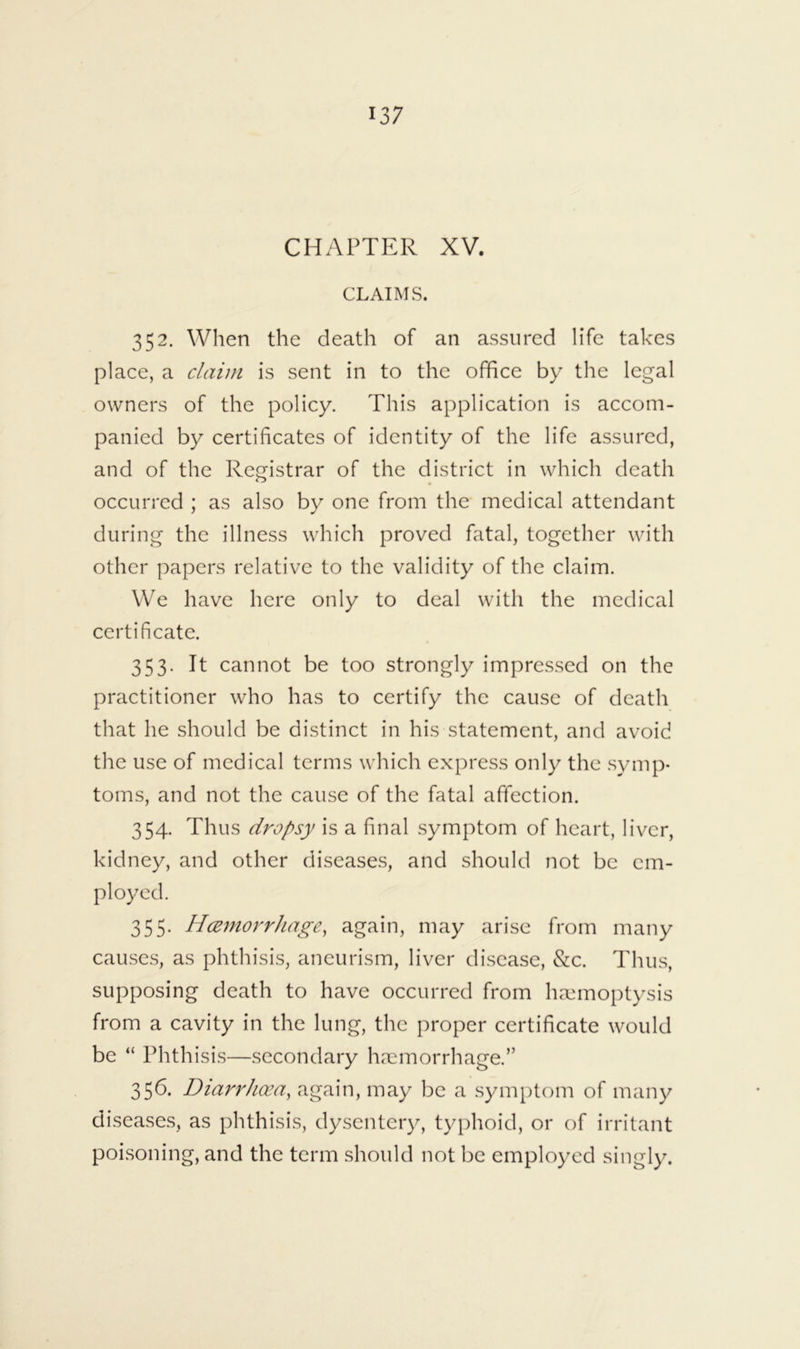 CHAPTER XV. CLAIMS. 352. When the death of an assured life takes place, a claim is sent in to the office by the legal owners of the policy. This application is accom- panied by certificates of identity of the life assured, and of the Rej^istrar of the district in which death occurred ; as also by one from the medical attendant during the illness which proved fatal, together with other papers relative to the validity of the claim. We have here only to deal with the medical certificate. 353. It cannot be too strongly impressed on the practitioner who has to certify the cause of death that he should be distinct in his statement, and avoid the use of medical terms which express only the .symp- toms, and not the cause of the fatal affection. 354. Thus di'Opsy is a final symptom of heart, liver, kidney, and other diseases, and should not be em- ployed. 355. Hcemorrhage, again, may arise from many causes, as phthisis, aneurism, liver disease, &c. Thus, supposing death to have occurred from hremoptysis from a cavity in the lung, the proper certificate would be “ Phthisis—secondary haemorrhage.” 356. Diarrhoea, again, may be a symptom of many diseases, as phthisis, dysentery, typhoid, or of irritant poisoning, and the term should not be employed singly.