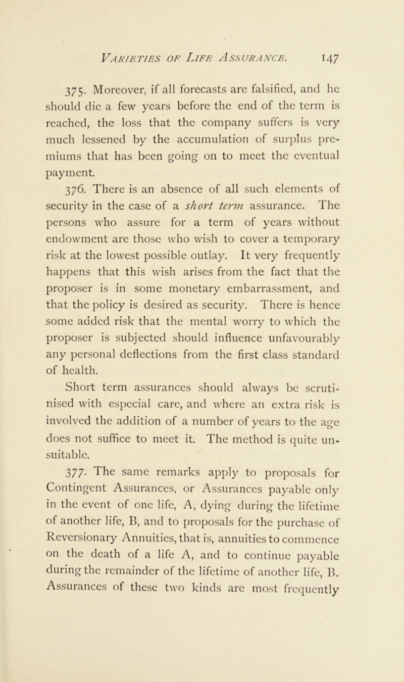 375. Moreover, if all forecasts are falsified, and he should die a few years before the end of the term is reached, the loss that the company suffers is very much lessened by the accumulation of suri)lus pre- miums that has been going on to meet the eventual payment 376. There is an absence of all such elements of security in the case of a short term assurance. The persons who assure for a term of years without endowment are those who wish to cover a temporary risk at the lowest possible outlay. It very frequently happens that this wish arises from the fact that the proposer is in some monetary embarrassment, and that the policy is desired as security. There is hence some added risk that the mental worry to which the proposer is subjected should influence unfavourably any personal deflections from the first class standard of health. Short term assurances should always be scruti- nised with especial care, and where an extra risk is involved the addition of a number of years to the age does not suffice to meet it. The method is quite un- suitable. 377. The same remarks apply to proposals for Contingent Assurances, or Assurances payable only in the event of one life. A, dying during the lifetime of another life, B, and to proposals for the purchase of Reversionary Annuities, that is, annuities to commence on the death of a life A, and to continue payable during the remainder of the lifetime of another life, B. Assurances of these two kinds arc most frequently
