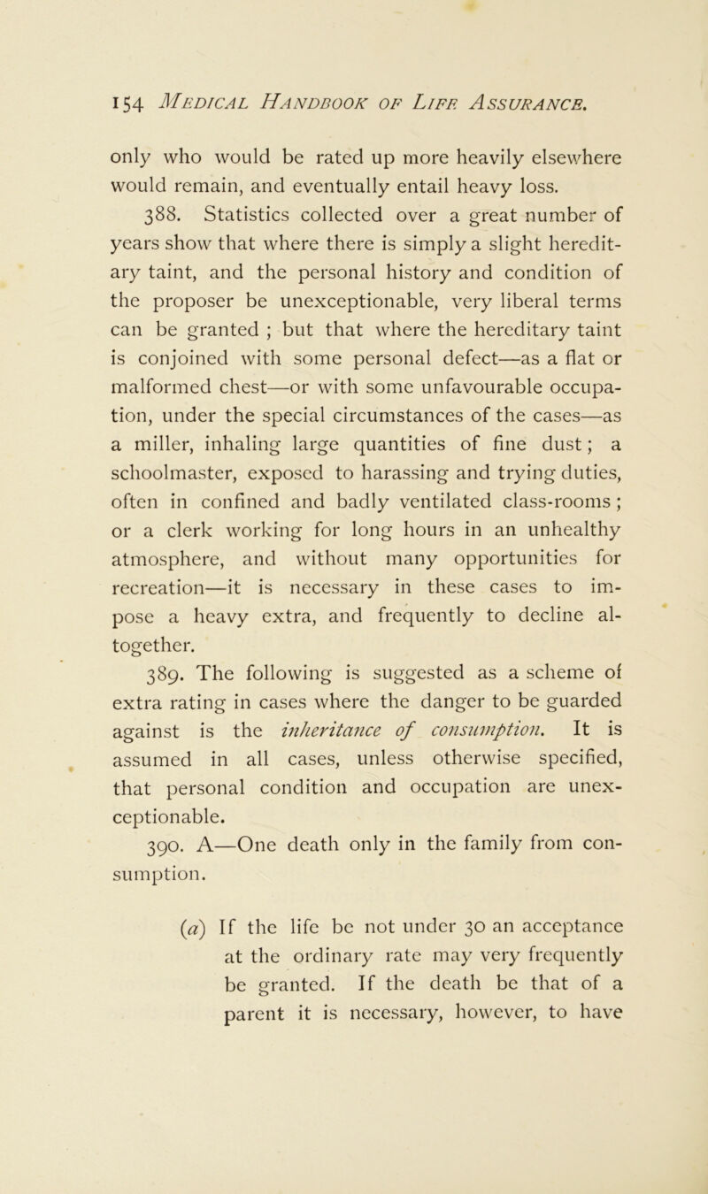 only who would be rated up more heavily elsewhere would remain, and eventually entail heavy loss. 388. Statistics collected over a great number of years show that where there is simply a slight heredit- ary taint, and the personal history and condition of the proposer be unexceptionable, very liberal terms can be granted ; but that where the hereditary taint is conjoined with some personal defect—as a flat or malformed chest—or with some unfavourable occupa- tion, under the special circumstances of the cases—as a miller, inhaling large quantities of fine dust; a schoolmaster, exposed to harassing and trying duties, often in confined and badly ventilated class-rooms ; or a clerk working for long hours in an unhealthy atmosphere, and without many opportunities for recreation—it is necessary in these cases to im- pose a heavy extra, and frequently to decline al- together. 389. The following is suggested as a scheme of extra rating in cases where the danger to be guarded against is the inkerita7ice of consumption. It is assumed in all cases, unless otherwise specified, that personal condition and occupation are unex- ceptionable. 390. A—One death only in the family from con- sumption. {a) If the life be not under 30 an acceptance at the ordinary rate may very frequently be granted. If the death be that of a parent it is necessary, however, to have