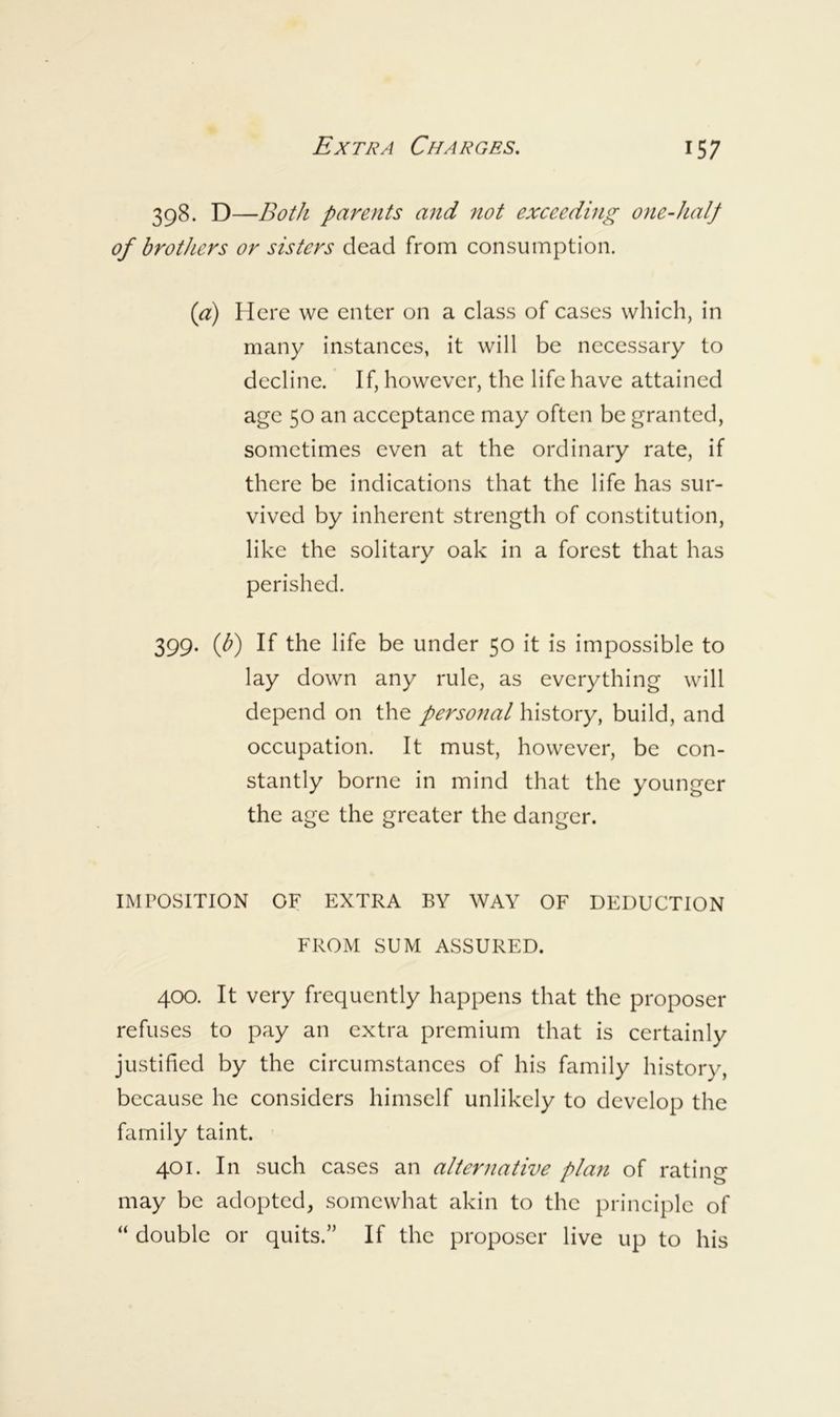 398. D —Both parents and not exceeding one-half of brothers or sisters dead from consumption. ici) Here we enter on a class of cases which, in many instances, it will be necessary to decline. If, however, the life have attained age 50 an acceptance may often be granted, sometimes even at the ordinary rate, if there be indications that the life has sur- vived by inherent strength of constitution, like the solitary oak in a forest that has perished. 399. iff) If the life be under 50 it is impossible to lay down any rule, as everything will depend on the personal history, build, and occupation. It must, however, be con- stantly borne in mind that the younger the age the greater the danger. IMPOSITION OF EXTRA BY WAY OF DEDUCTION FROM SUM ASSURED. 400. It very frequently happens that the proposer refuses to pay an extra premium that is certainly justified by the circumstances of his family history, because he considers himself unlikely to develop the family taint. 401. In such cases an alternative plan of rating may be adopted, somewhat akin to the principle of “ double or quits.” If the proposer live up to his