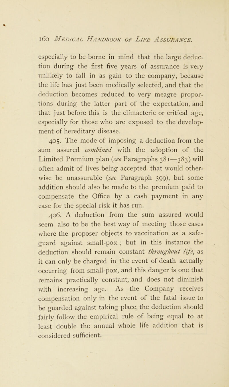 especially to be borne in mind that the large deduc- tion during the first five years of assurance is very unlikely to fall in as gain to the company, because the life has just been medically selected, and that the deduction becomes reduced to very meagre propor- tions during the latter part of the expectation, and that just before this is the climacteric or critical age, especially for those who are exposed to the develop- ment of hereditary disease. 405. The mode of imposing a deduction from the sum assured combined with the adoption of the Limited Premium plan [see Paragraphs 381—383) will often admit of lives being accepted that would other- wise be unassurable [see Paragraph 399), but some addition should also be made to the premium paid to compensate the Office by a cash payment in any case for the special risk it has run. 406. A deduction from the sum assured would seem also to be the best way of meeting those cases where the proposer objects to vaccination as a safe- guard against small-pox; but in this instance the deduction should remain constant throughout life, as it can only be charged in the event of death actually occurring from small-pox, and this danger is one that remains practically constant, and does not diminish with increasing age. As the Company receives compensation only in the event of the fatal issue to be guarded against taking place, the deduction should fairly follow the empirical rule of being equal to at least double the annual whole life addition that is considered sufficient.