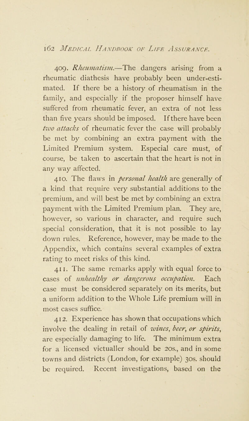 409. Rheuuiatism.—The dangers arising from a rheumatic diathesis have probably been under-esti- mated. If there be a history of rheumatism in the family, and especially if the proposer himself have suffered from rheumatic fever, an extra of not less than five years should be imposed. If there have been tzvo attacks of rheumatic fever the case will probably be met by combining an extra payment with the Limited Premium system. Especial care must, of course, be taken to ascertain that the heart is not in any way affected. 410. The flaws in personal health are generally of a kind that require very substantial additions to the premium, and will best be met by combining an extra payment with the Limited Premium plan. They are, however, so various in character, and require such special consideration, that it is not possible to lay down rules. Reference, however, may be made to the Appendix, which contains several examples of extra rating to meet risks of this kind. 411. The same remarks apply with equal force to cases of imhealthy or dangerous occupation. Each case must be considered separately on its merits, but a uniform addition to the Whole Life premium will in most cases suffice. 412. Experience has shown that occupations which involve the dealing in retail of zoines, beer, or spirits, are especially damaging to life. The minimum extra for a licensed victualler should be 20s., and in some towns and districts (London, for example) 30s. should be required. Recent investigations, based on the