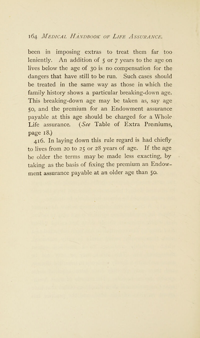 been in imposing extras to treat them far too leniently. An addition of 5 or 7 years to the age on lives below the age of 30 is no compensation for the dangers that have still to be run. Such cases should be treated in the same way as those in which the family history shows a particular breaking-down age. This breaking-down age may be taken as, say age 50, and the premium for an Endowment assurance payable at this age should be charged for a Whole Life assurance. (^See Table of Extra Premiums, page 18.) 416. In laying down this rule regard is had chiefly to lives from 20 to 25 or 28 years of age. If the age be older the terms may be made less exacting, by taking as the basis of fixing the premium an Endow- ment assurance payable at an older age than 50.
