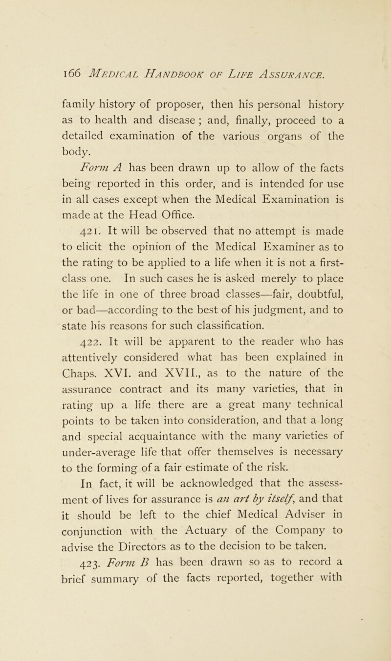 family history of proposer, then his personal history as to health and disease ; and, finally, proceed to a detailed examination of the various organs of the body. Form A has been drawn up to allow of the facts being reported in this order, and is intended for use in all cases except when the Medical Examination is made at the Head Office. 421. It will be observed that no attempt is made to elicit the opinion of the Medical Examiner as to the rating to be applied to a life when it is not a first- class one. In such cases he is asked merely to place the life in one of three broad classes—fair, doubtful, or bad—according to the best of his judgment, and to state his reasons for such classification. 422. It will be apparent to the reader who has attentively considered what has been explained in Chaps. XVI. and XVII., as to the nature of the assurance contract and its many varieties, that in rating up a life there are a great many technical points to be taken into consideration, and that a long and special acquaintance with the many varieties of under-average life that offer themselves is necessary to the forming of a fair estimate of the risk. In fact, it will be acknowledged that the assess- ment of lives for assurance is an art by itself^ and that it should be left to the chief Medical Adviser in conjunction with the Actuary of the Company to advise the Directors as to the decision to be taken. 423. Form B has been drawn so as to record a brief summary of the facts reported, together with