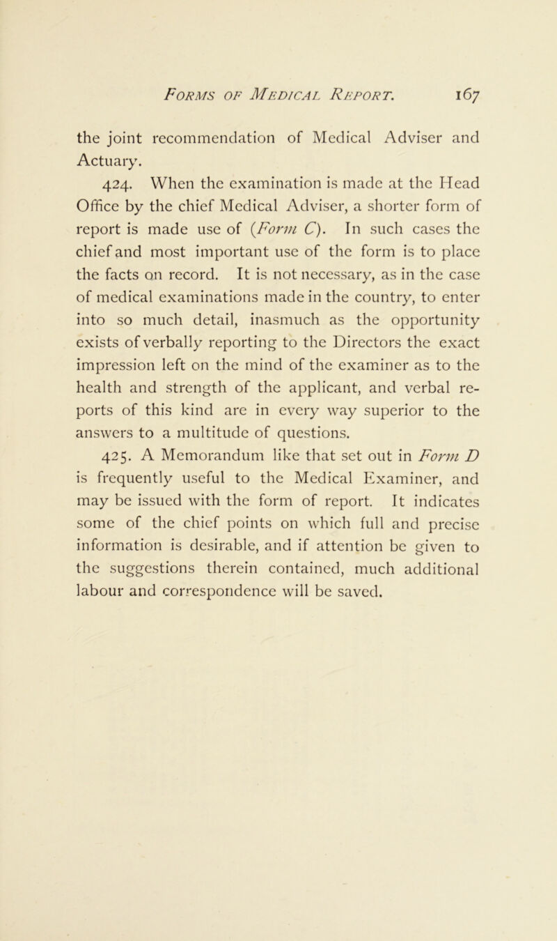 the joint recommendation of Medical Adviser and Actuary. 424. When the examination is made at the Head Office by the chief Medical Adviser, a shorter form of report is made use of {Fof'm C). In such cases the chief and most important use of the form is to place the facts on record. It is not necessary, as in the case of medical examinations made in the country, to enter into so much detail, inasmuch as the opportunity exists of verbally reporting to the Directors the exact impression left on the mind of the examiner as to the health and strength of the applicant, and verbal re- ports of this kind are in every way superior to the answers to a multitude of questions. 425. A Memorandum like that set out in Form D is frequently useful to the Medical Examiner, and may be issued with the form of report. It indicates some of the chief points on which full and precise information is desirable, and if attention be given to the suggestions therein contained, much additional labour and correspondence will be saved.