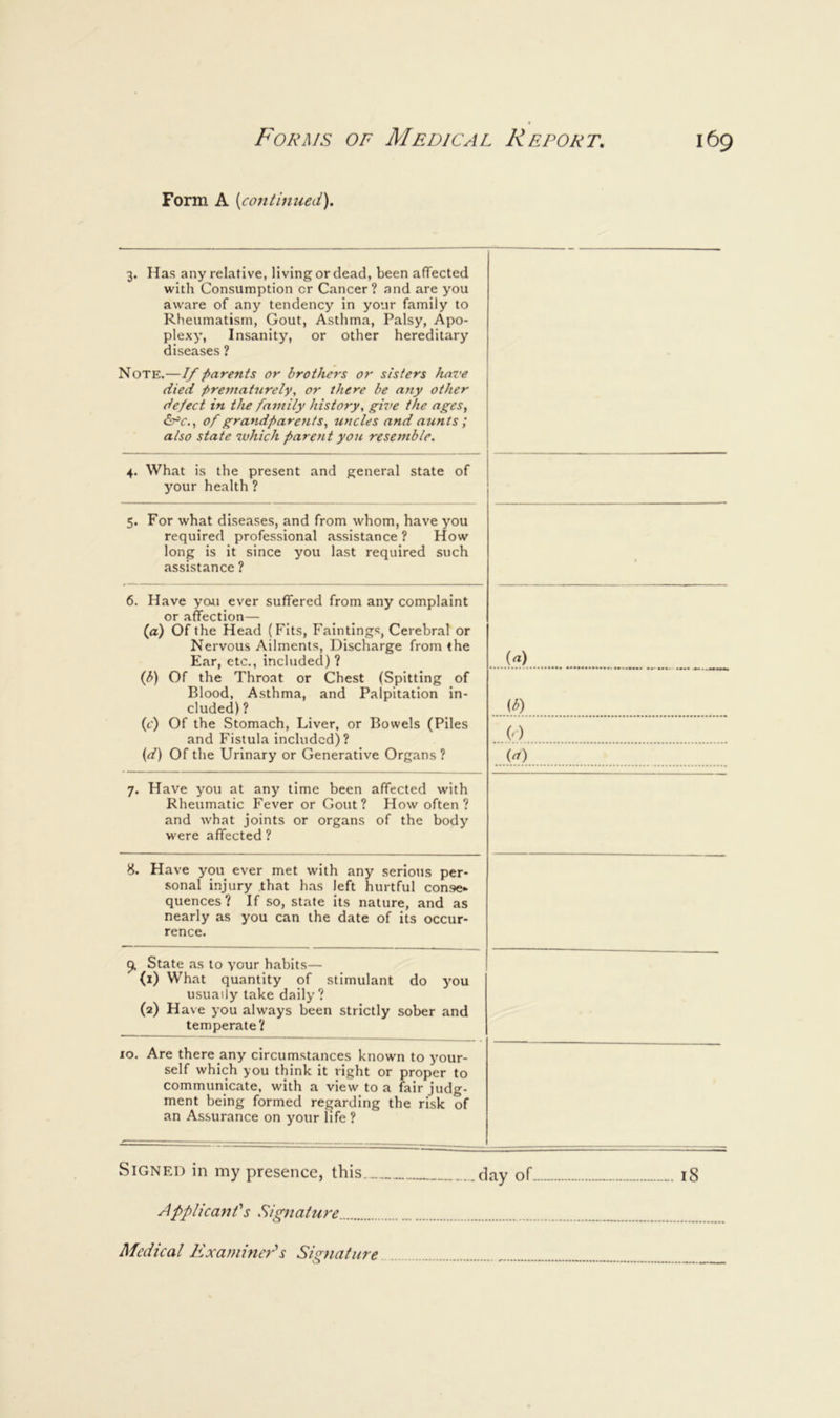 Form A [continued). 3. Has any relative, living or dead, been affected with Consumption or Cancer? and are you aware of any tendency in your family to Rheumatism, Gout, Astlima, Palsy, Apo- plexy, Insanity, or other hereditary diseases ? Note.—If parents or brothers or sisters have died prematurely, or there be any other defect in the family history, give the ages. liX'c.. of grandparents, uncles and aunts ; also state which parent you resemble. 4. What is the present and general state of your health ? 5. For what diseases, and from whom, have you required professional assistance ? How long is it since you last required such assistance ? 6. Have ycui ever suffered from any complaint or affection— (a) Of the Head (Fits, Faintings, Cerebral or Nervous Ailments, Discharge from (he Ear, etc., included)? (b) Of the Throat or Chest (Spitting of Blood, Asthma, and Palpitation in- cluded) ? (c) Of the Stomach, Liver, or Bowels (Piles and Fistula included)? {d) Of the Urinary or Generative Org.ans ? [A ^b) (<) (^) 7. Have you at any time been affected with Rheumatic Fever or Gout? How often ? and what joints or organs of the body were affected ? 8. Have you ever met with any serious per- .sonal injury that h.as left hurtful con»e* quences? If so, state its nature, and as nearly as you can the date of its occur- rence. 9, State as to your habits— (1) What quantity of stimulant do you usually take daily? (2) Have you always been strictly sober and temperate? 10. Are there any circumstances known to your- self which you think it right or proper to communicate, with a view to a fair judg- ment being formed regarding the risk of an Assurance on your life ? Signed in my presence, this day of 18 Applicant's Signature Medical Examiner's Siernature