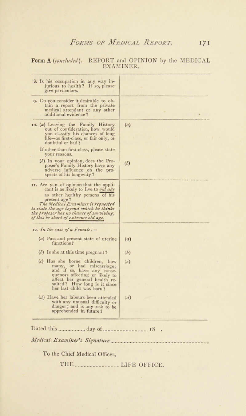 Form A {concluded). REPORT and OPINION by the MEDICAL EXAMINER. 8. Is his occupation in any way in- jurious to health? If so, please give particulars. 9. Do you consider it desirable to ob- tain a report from the private medical attendant or any other additional evidence ? • 10. (a) Leaving the Family History out of consideration, how would you ch^ssify his chances of long life—as first-class, or fair only, 01 doubtful or bad ? If other than first-class, please state your reasons. (b) In your opinion, does the Pro- poser’s Family History have any adverse influence on the pro- spects of his longevity ? («) iD II. Are y,.u of opinion that the appli- cant is as likely to live to old as^e as other healthy persons of his present age ? The Medical Examiner is requested to state the age beyond which he thinks the proposer has no chance 0/surviving, if this be short 0/ extreme old age. 12. In tire case 0/a Female:— (a) Past and present state of uterine functions ? («) (b) Is she at this time pregnant ? (b^ (c) Has she borne children, how many, or had miscarriage; and if so, have any conse- quenctfs afTecting or likely to affect her general health re- sulted ? How long is it since her last child was born ? (D (d) Have her labours been attended with any unusual difficulty or danger; and is any risk to be apprehended in future ? (^0 I )ated this day of Medical Examiner’s Signature iS . To the Chief Medical Officer, THE LIFE OFFICE.