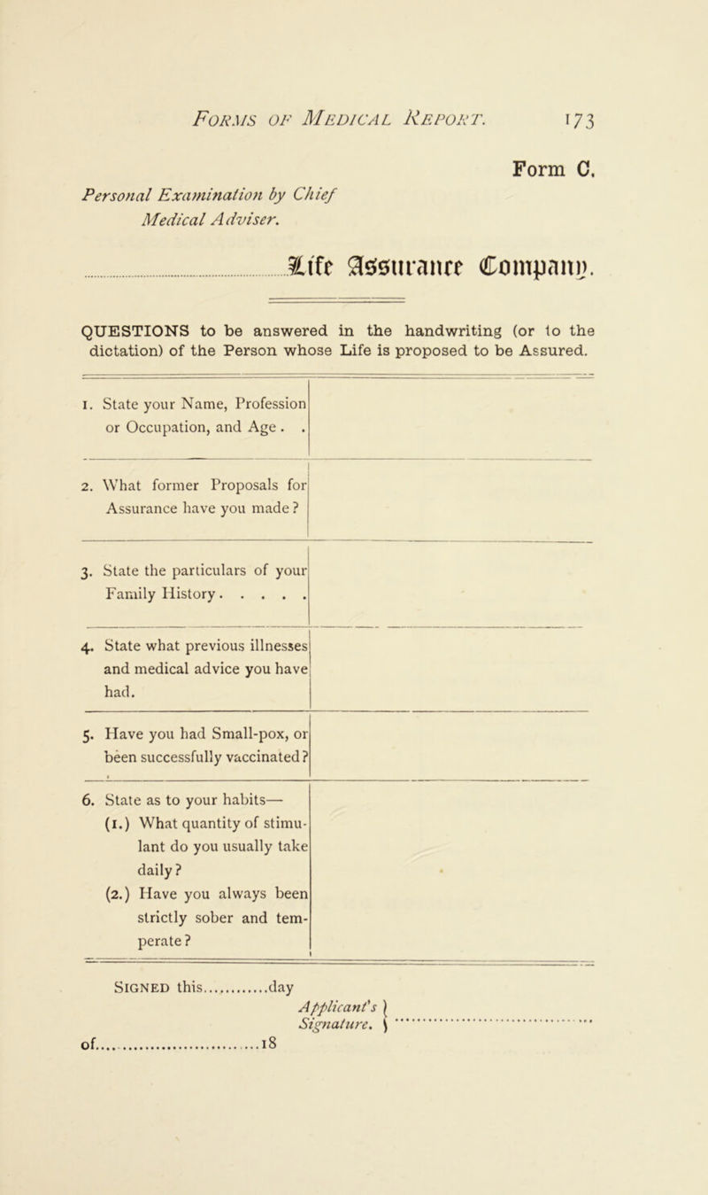 Personal Examination by Chief Medical Adviser. Form C. 2.1'fe 9l£!0uranre Compani). QUESTIONS to be answered in the handwriting (or to the dictation) of the Person whose Life is proposed to be Assured. I, State your Name, Profession or Occupation, and Age . . 2. What former Proposals for Assurance have you made ? 3. State the particulars of your Family History 4. State what previous illnesses and medical advice you have had. 5. Have you had Small-pox, or been successfully vaccinated? * 6. State as to your habits— (l.) What quantity of stimu- lant do you usually take daily ? (2.) Have you always been strictly sober and tem- perate ? • Signed this clay Applicant's \ Signature, ^ of 18