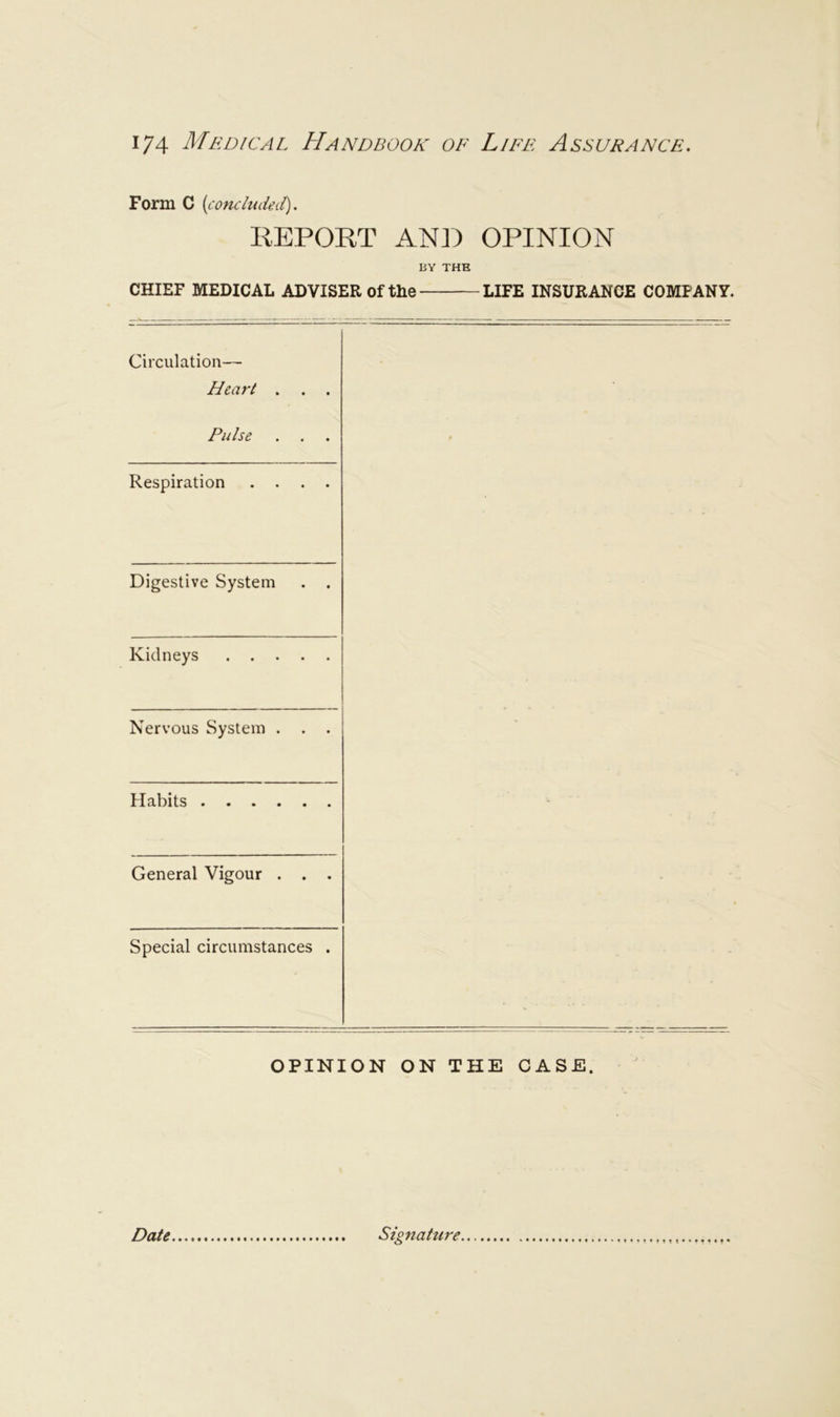 Form C {condudeit). REPORT AN]) OPINION BY THE CHIEF MEDICAL ADVISER of the LIFE INSURANCE COMPANY. Circulation— Heart ... Pulse ... Respiration .... Digestive System . . Kidneys Nervous System . . . Habits General Vigour . . • Special circumstances . OPINION ON THE CASE. Date Signature.