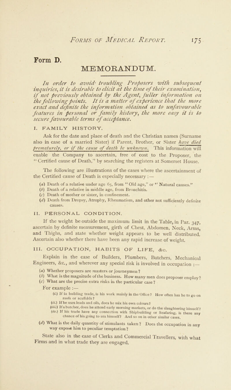 Form D. MEMOBANDUM. In order to avoid- troublmg Proposers with subsequent inquiries., it is desirable to elicit at the time of their exami?iation, if not previously obtai7ied by the Age?itM^^^^^^ informatioji on the followi?ig pomts. It is a matter of experience that the 7nore exact a7id defi7iite the i7ifor77iatio7i obtaPied as to u7ifavourable features in perso7ial or fa7nily history., the 77iore easy it is to secure favou7'able ter77is of accepta7ice. I. FAMILY HISTORY. Ask for the date and place of death and the Christian names (Surname also in case of a married Sister) if Parent, Brother, or Sister have died prematurely, or if the cause of death be unknouai. This information will enable the Company to ascertain, free of cost to the Proposer, the “ Certified cause of Death,” by searching the registers at Somerset House. The following are illustrations of the cases where the ascertainment of the Certified cause of Death is especially necessary ; — (rt) Death of a relative under age 65, from “ Old age,” or “ Natural causes.” (1) Death of a relative in middle age, from Bronchitis. (c) Death of mother or sister, in confinement. (d) Death from Dropsy, Atrophy, Rheumatism, and other not sufficiently definite causes. II. PERSONAL CONDITION. If the weight be outside the maximum limit in the 'I'able, in Par. 347, ascertain by definite measurement, girth of Chest. Abdomen, Neck, Arms, and Thighs, and state whether weight appears to be well distributed. Ascertain also whether there have been any rapid increase of weight. III. OCCUPATION, HABITS OF LIFE, &c. Explain in the case of Builders, Plumbers, Butchers, Mechanical Engineers, &c., and wherever any special risk is involved in occupation : — (a) Whether proposers are masters or journeymen ? (l>) What is the magnitude of the business. How many men does proposer employ? (c) What are the precise extra risks in the particular case ? For example :— (i.) If ill building trade, is his work mainly in the Office? How often has he to go on roofs or scaffolds ? (2/.) If he uses leads and oils, does he mix his own colours? (ill.) Ifa butcher, does he attend early morning markets, or do the slaughtering himself? (tv.) If his trade have any connection with Shipbuilding or Seafaring, is there any chance of his going to sea himself? And so on in other similar cases. (d) What is the daily quantity of stimulants taken ? Does the occupation in any way expose him to peculiar temptation ? Stcitc ulso in lliG cuss of Llcrks und C-ommcrcicil Pruvcllcrs, with wliut Firms and in what trade they are engaged.