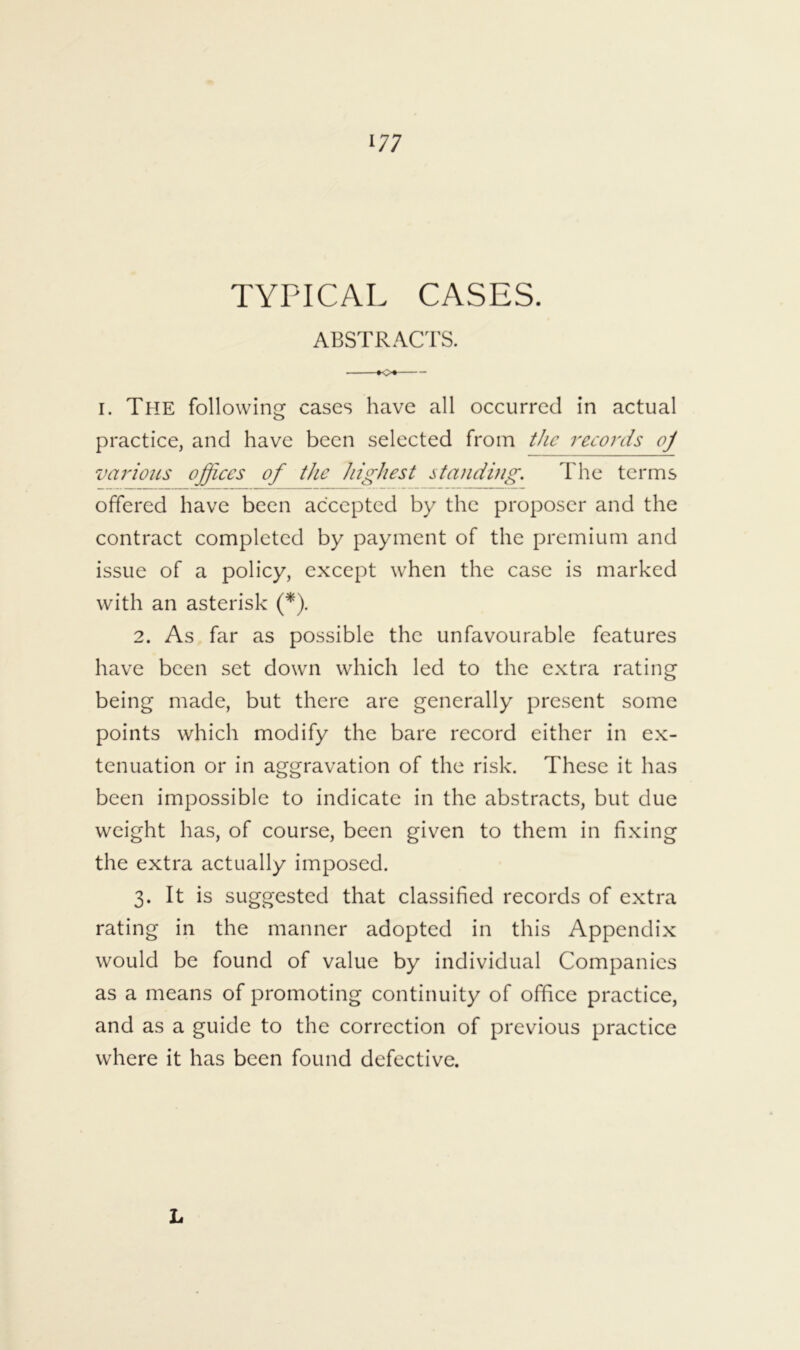 TYPICAL CASES. ABSTRACT'S. I. The following cases have all occurred in actual practice, and have been selected from t/ie records oj variotLS offices of the highest standhig. The terms offered have been accepted by the proposer and the contract completed by payment of the premium and issue of a policy, except when the case is marked with an asterisk (*). 2. As far as possible the unfavourable features have been set down which led to the extra rating being made, but there are generally present some points which modify the bare record either in ex- tenuation or in aggravation of the risk. These it has been impossible to indicate in the abstracts, but due weight has, of course, been given to them in fixing the extra actually imposed. 3. It is suggested that classified records of extra rating in the manner adopted in this Appendix would be found of value by individual Companies as a means of promoting continuity of office practice, and as a guide to the correction of previous practice where it has been found defective. L
