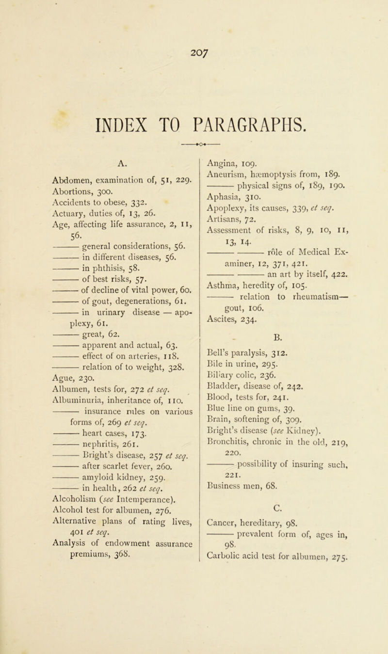 INDEX TO PARAGRAPHS. »o« A. Abdomen, examination of, 5 b 229. Abortions, 3CX). Accidents to obese, 332. Actuary, duties of, 13, 26. Age, affecting life assurance, 2, ii, 56. general considerations, 56. in different diseases, 56. in phthisis, 58. of best risks, 57. of decline of vital power, 60. of gout, degenerations, 61. in urinary disease — apo- plexy, 61. gi'eat, 62. apparent and actual, 63. effect of on arteries, 118. relation of to weight, 328. Ague, 230. Albumen, tests for, 272 et seq. Albuminuria, inheritance of, iio. insurance rules on various forms of, 269 el seq. heart cases, 173. nephritis, 261. Bright’s disease, 257 et seq. after scarlet fever, 260. amyloid kidney, 259. in health, 262 et seq. Alcoholism (^see Intemperance). Alcohol test for albumen, 276. Alternative plans of rating lives, 401 et seq. Analysis of endowment assurance premiums, 368. Angina, 109. Aneurism, haemoptysis from, 189. physical signs of, 189, 190. Aphasia, 310. Apoplexy, its causes, 339, et seq. Artisans, 72. Assessment of risks, 8, 9, 10, ii, 13, 14- role of Medical Ex- aminer, 12, 371, 421. an art by itself, 422. Asthma, heredity of, 105. relation to rheumatism— gout, 106. Ascites, 234. B. Bell’s paralysis, 312. Bile in urine, 295. Biliary colic, 236. Bladder, disease of, 242. Blood, tests for, 241. Blue line on gums, 39. Brain, softening of, 309, Bright’s disease {see Kidney). Bronchitis, chronic in the old, 219, 220. possibility of insuring such, 221. Business men, 68. C. Cancer, hereditary, 98. prevalent form of, ages in, 98; Carbolic acid test for albumen, 275.