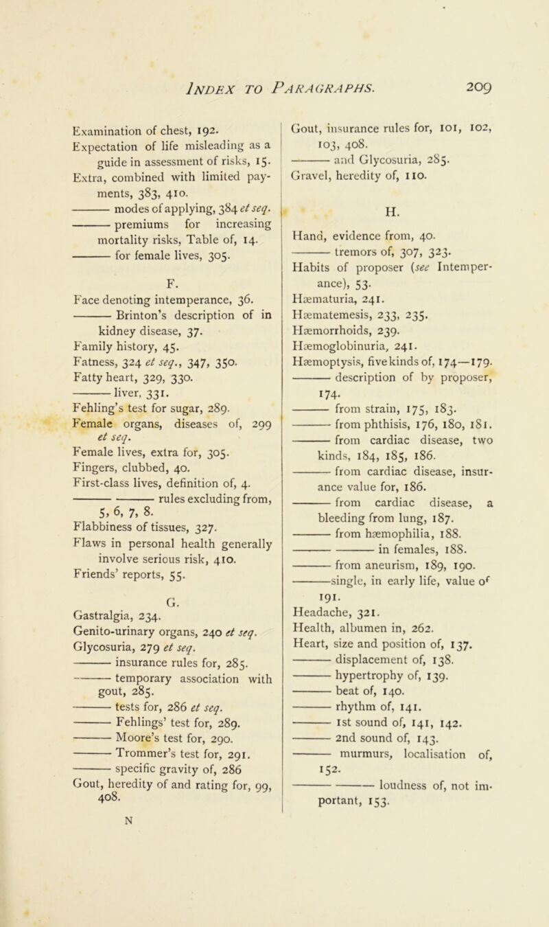 Examination of chest, 192. Expectation of life misleading as a guide in assessment of risks, 15. Extra, combined with limited pay- ments, 383, 410. modes of applying, 384 et seq. premiums for increasing mortality risks. Table of, 14. for female lives, 305. F. Face denoting intemperance, 36. Brinton’s description of in kidney disease, 37. Family history, 45. Fatness, 324 et seq., 347, 350. Fatty heart, 329, 330. liver, 331. Fehling’s test for sugar, 289. Female organs, diseases of, 299 et seq. Female lives, extra for, 305. Fingers, clubbed, 40. First-class lives, definition of, 4. rules excluding from, 5» 6, 7, 8. Flabbiness of tissues, 327. Flaws in personal health generally involve serious risk, 410. Friends’ reports, 55. G. Gastralgia, 234. Genito-urinary organs, 240 et seq. Glycosuria, 279 et seq. insurance rules for, 285. temporary association with gout, 285. tests for, 286 et seq. Fehlings’ test for, 289. Moore’s test for, 290. Trommer’s test for, 291. specific gravity of, 286 Gout, heredity of and rating for, 99, 408. I Gout, insurance rules for, loi, 102, ' 103, 408. and Glycosuria, 285. Gravel, heredity of, UO. H. j Hand, evidence from, 40. tremors of, 307, 323. Habits of proposer {see Intemper- ance), 53. Hcematuria, 241. Hcematemesis, 233, 235. Haemorrhoids, 239. Haemoglobinuria, 241. Haemoptysis, five kinds of, 174—179. description of by proposer, 174. from strain, 175, 183. from phthisis, 176, 180, 181. from cardiac disease, two kinds, 184, 185, 186. from cardiac disease, insur- ance value for, 186. from cardiac disease, a bleeding from lung, 187. from haemophilia, 188. in females, i88- from aneurism, 189, 190. single, in early life, value o* 191. Headache, 321. Health, albumen in, 262. Heart, size and position of, 137. displacement of, 138. hypertrophy of, 139. beat of, 140. rhythm of, 141. 1st sound of, 141, 142. 2nd sound of, 143. murmurs, localisation of, 152. loudness of, not im- portant, 153. N