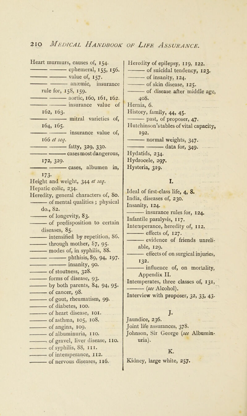 Heart murmurs, causes of, 154. ephemeral, 155, 156, value of, 157. ancemic, insurance rule for, 158, 159. aortic, 160, 161, 162. insurance value of 162, 163. mitral varieties of, 164, 165. insurance value of, 166 et seq. fatty, 329, 330. cases most dangerous, 172, 329. cases, albumen in, 173- Height and weight, 3^14 et seq. Hepatic colic, 234. Heredity, general characters of, 80. of mental qualities ; physical do., 82. of longevity, 83. of predisposition to certain diseases, 85. intensified by repetition, 86. through mother, 87, 95. modes of, in syphilis, 88. phthisis, 89, 94, 197* insanity, 90. of stoutness, 328. forms of disease, 93. by both parents, 84, 94, 95. of cancer, 98. of gout, rheumatism, 99. of diabetes, 100. of heart disease, loi. of asthma, 105, 108. of angina, 109. of albuminuria, no. of gravel, liver disease, no. of syphilis, 88, in. of intemperance, II2, of nervous diseases, 116. Heredity of epilepsy, 119, 122. of suicidal tendency, 123. of insanity, 124. of skin disease, 125. of disease after middle age, 408. Hernia, 6. History, family, 44, 45. past, of proposer, 47. Hutchinson’s tables of vital capacity, 192. normal weights, 347. data for, 349. Hydatids, 234. Hydrocele, 297. Hysteria, 319. I. Ideal of first-class life, 4, 8. India, diseases of, 230. Insanity, 124. insurance rules for, 124. Infantile paralysis, 117. Intemperance, heredity of, 112. effects of, 127. evidence of friends unreli- able, 129. effects of on surgical injuries, 132. influence of, on mortality, Appendix II. Intemperates, three classes of, 131, {see Alcohol). Interview with proposer, 32, 33, 43. J. Jaundice, 236. Joint life assurances, 378. Johnson, Sir George {see Albumin- uria). K. Kidney, large white, 257.