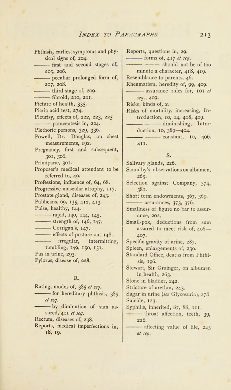Phthisis, earliest symptoms and phy- sical signs of, 204. first and second stages of, 205, 206. peculiar prolonged form of, 207, 208. third stage of, 209. fibroid, 210, 211. Picture of health, 335. Picric acid test, 274. Pleurisy, effects of, 222, 223, 225 paracentesis in, 224. Plethoric persons, 329, 336. Powell, Dr. Douglas, on chest measurements, 192. Pregnancy, first and subsequent, 301, 306. Primiparse, 301. Proposer’s medical attendant to be referred to, 49. Professions, influence of, 64, 68. Progressive muscular atrophy, 117. Prostate gland, diseases of, 243. Publicans, 69, 135, 412, 413. Pulse, healthy, 144. rapid, 140, 144, 145. strength of, 146, 147. Corrigan’s, 147. effects of posture on, 148. irregular, intermitting, tumbling, 149, 150, 151. Pus in urine, 293. Pylorus, disease of, 228. R. Rating, modes of, 385 et seq. for hereditary phthisis, 389 et seq. by diminution of sum as- sured, 401 et seq. Rectum, diseases of, 238. Reports, medical imperfections in, 18, 19. Reports, questions in, 29. forms of, 417 et seq. should not be of too minute a character, 418, 419. Resemblance to parents, 46. Rheumatism, heredity of, 99, 409. assurance rules for, loi et seq., 409. Risks, kinds of, 2. Risks of mortality, increasing. In- troduction, 10, 14, 408, 409. diminishing. Intro- duction, 10, 389—404. constant, lO, 406, 411. S. Salivary glands, 226. Saundby’s observations on albumen, 265. Selection against Company, 374, 381. Short term endowments, 367, 369. assurances, 373, 376. Smallness of figure no bar to assur- ance, 202. Small-pox, deductions from sum assured to meet risk of, 406— 407. Specific gravity of urine, 287. Spleen, enlargements of, 230. Standard Office, deaths from Phthi- sis, 196. Stewart, Sir Grainger, on albumen in health, 263. Stone in bladder, 242. Stricture of urethra, 243. Sugar in urine {see Glycosuria), 278 Suicide, 123. Syphilis, inherited, 87, 88, iii. throat affection, teeth, 39, 226. affecting value of life, 245 et seq.