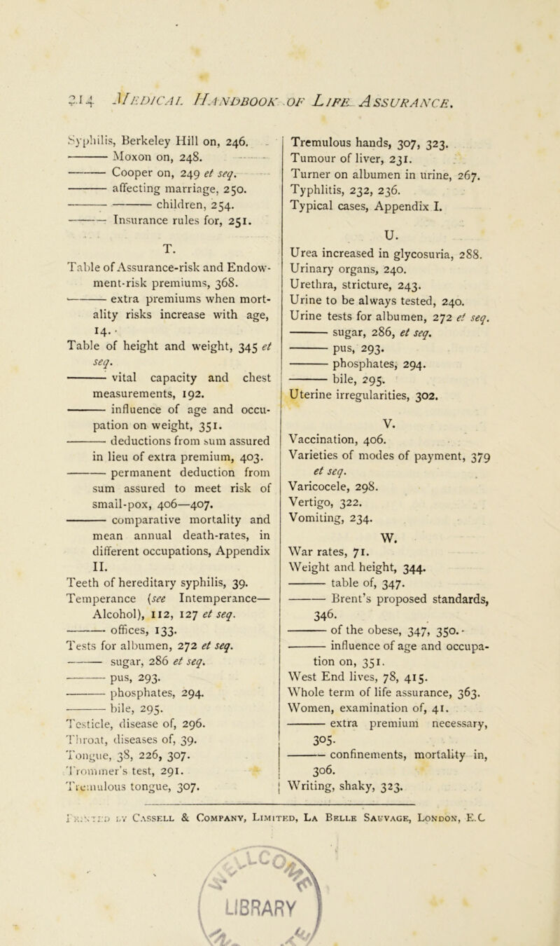 Syphilis, Berkeley Hill on, 246. . Moxon on, 248. Cooper on, 249 et seq, affecting marriage, 250. children, 254. Insurance rules for, 251. T. Table of Assurance-risk and Endow- ment-risk premiums, 368. extra premiums when mort- ality risks increase with age, 14.- Table of height and weight, 345 et seq. vital capacity and chest measurements, 192. influence of age and occu- pation on weight, 351. deductions from sum assured in lieu of extra premium, 403. permanent deduction from sum assured to meet risk of smail-pox, 406—407. comparative mortality and mean annual death-rates, in different occupations. Appendix II. Teeth of hereditary syphilis, 39. Temperance {see Intemperance— Alcohol), 112, 127 et seq. offices, 133. Tests for albumen, 272 et seq. — sugar, 286 et seq. pus, 293. phosphates, 294. ■ bile, 295. Testicle, disease of, 296. Tliroat, diseases of, 39. I ()ugue, 3^5 226, 3^7* 'rronnner’s test, 291. Ticinulous tongue, 307. Tremulous hands, 307, 323. Tumour of liver, 231. Turner on albumen in urine, 267. Typhlitis, 232, 236. Typical cases. Appendix I. U. Urea increased in glycosuria, 288. Urinary organs, 240. Urethra, stricture, 243. Urine to be always tested, 240. Urine tests for albumen, 272 et seq. sugar, 286, et seq. pus, 293. phosphates, 294. bile, 295. ’ Uterine irregularities, 302. V. Vaccination, 406. Varieties of modes of payment, 379 et seq. Varicocele, 298, Vertigo, 322. Vomiting, 234. W. War rates, 71. Weight and height, 344. table of, 347. Brent’s proposed standards, 346. of the obese, 347, 350. - influence of age and occupa- tion on, 351. West End lives, 78, 415. Whole term of life assurance, 363. Women, examination of, 41. extra premium necessary, 305- confinements, mortality in, 306. Writing, shaky, 323. i KiNTi.ij i.Y Cassell & Company, Limited, La Belle Salvage, London, E.C