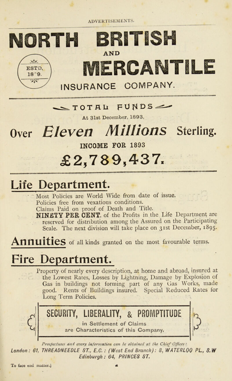 NORTH BRITISH AND MERCANTILE INSURANCE COMPANY. ««*4444444444444444444444444444444444^>^4 T n T A D FUI4DS-==:— At 31st December, 1893, Over Eleven Millions sterling. INCOME FOR 1893 £2,789,437. 444444444444444444444444444444444444444444444444» ♦•♦♦♦44444444444* 44444V Life Department. ■ ~ Most Policies are World Wide from date of issue. Policies free from vexatious conditions. Claims Paid on proof of Death and Title. NINETY PER CENT. of the Profits in the Life Department are reserved for distribution among the Assured on the Participating Scale. The next division will take place on 31st December, 1895. Annuities of all kinds granted on the most favourable terms. Fire Department. Property of nearly every description, at home and abroad, insured at •. . the Lowest Rates, Losses by Lightning, Damage by Explosion of Gas in buildings not forming part of any Gas Works, made good. Rents of Buildings insured. Special Reduced Rates for Long Term Policies. \ SECURITY, LIBERALITY, & PROIVIPTITUDE in Settlement of Claims are Characteristics of this Company. Prospectuses aui every information can be obtained at tJus Chief Ofices: London: 61, THREADNEEDLE ST., E.O. : (West End Branch): 8, WATERLOO PL, S.W Edinburgh: 64, PRINCES ST. To face end matter.]