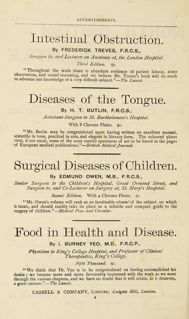 Intestinal Obstruction. By FREDERICK TREVES, F.R.C.S., Sii7‘^eon to, and Lecturer on Anatomy at^ the London Hospital. Third Edition, gs. Throughout the work there is abundant evidence of patient labour, acute observation, and sound reasoning, and we believe Mr. Treves s book will do much to advance our knowledge of a very difficult subject.”—Lancet. Diseases of the Tongue. By H. T. BUTLIN, F.R.C.S., Assistant-Surgeon to St. Bartholomew's Hospital. With 8 Chromo Plates. 9^. Mr. Butlin may be congratulated upon having written an excellent manual, scientific in tone, practical in aim, and elegant in literary form. The coloured plates rival, if not excel, some of the most careful specimens of art to be found in the pages of European medical publications.”—British Medical Journal. Surgical Diseases of Children. By EDMUND OWEN, M.B., F.R.C.S., Senior Surgeon to the Childrefis Hospital, Great Ormond Street, and Surgeon to, and Co-Lectitrer on Surgery at, St. Mary's Hospital. Second Edition. With 4 Chromo Plates, c^s. “Mr. Owen’s volume will rank as an invaluable resume oi the subject on which it treats, and should readily take its place as a reliable and compact guide to the surgery of children.”—Medical Press and Circular. Food in Health and Disease. By I. BURNEY YEO, M.D., F.R.C.P., Physician to King's College Hospital, and Professor of Clinical Therapeutics, King's College. Fifth Thousand, gs. “ We think that Dr. Yeo is to be congratulated on having accomplished his desire ; we became more and more favourably impressed with the work as we went through the various chapters, and we have no doubt that it will attain, as it deserves, a great success.”—The Lancet. CASSELL & COMPANY, Limited, Ludgate Hill, London, b