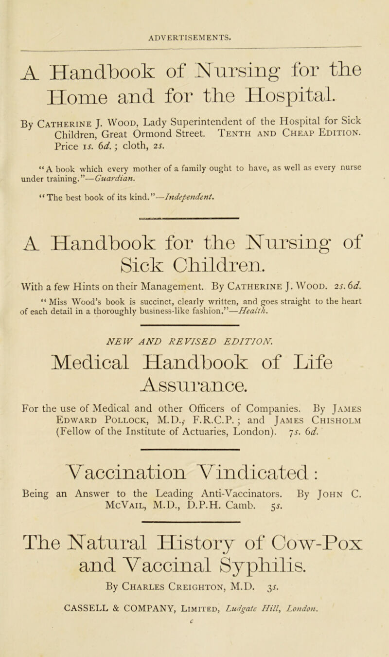A Handbook of Nursing for the Home and for the Hospital. By Catherine J. Wood, Lady Superintendent of the Hospital for Sick Children, Great Ormond Street. Tenth and Cheap Edition. Price IS. 6d.; cloth, 2S. “A book which every mother of a family ought to have, as well as every nurse under training.”—Guardian. ‘*The best book of its kind.”—Independent. A Handbook for the Nursing of Sick Children. With a few Hints on their Management. By Catherine J. Wood. 2^. (id. “ Miss Wood’s book is succinct, clearly written, and goes straight to the heart of each detail in a thoroughly business-like fashion.”—Health. NEW AND DEVISED EDITION. Medical Handbook of Life Assnmnce. For the use of Medical and other Officers of Companies. By James Edward Pollock, M.D.,- F.R.C.P. ; and James Chisholm (Fellow of the Institute of Actuaries, London), ^s. dd. Vaccination Vindicated : Being an Answer to the Leading Anti-Vaccinators. By John C. McVail, M.D., D.P.H. Camb. 5^. The Natural History of Cow-Pox and Vaccinal Syphilis. By Charles Creighton, M.D. 31. CASSELL & COMPANY, Limited, Ludgate Hild London.