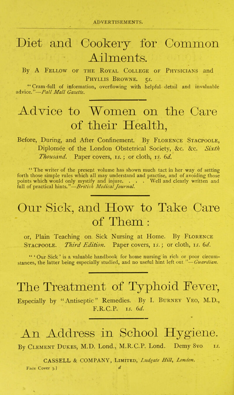 Diet and Gookerv for Common *j Ailments. By A Fellow of the Royal College of Physicians and Phyllis Browne. 55-. “ Cram-full of information, overflowing with helpful detail and invaluable advice.”—Pall Mall Gazette. Advice to Women on the Care of their Health, Before, During, and After Confinement. By Florence Stacpoole, Diplomee of the London Obstetrical Society, &c. &c. Sixth Thousand. Paper covers, i^.; or cloth, is. 6d. “The writer of the present volume has shown much tact in her way of setting forth those simple rules which all may understand and practise, and of avoiding those points which would only mystify and injure. . . . Well and clearly written and full of practical hints.”—British Medical Journal. Onr Sick, and How to Take Care of Them : or. Plain Teaching on Sick Nursing at Home. By Florence Stacpoole. Third Edition. Paper covers, is.; or cloth, is. 6d. “ ‘ Our Sick ’ is a valuable handbook for home nursing in rich or poor circum- stances, the latter being especially studied, and no useful hint left out ”—Gtmrdian. The Treatment of Typhoid Fever, Especially by “Antiseptic” Remedies. By I. Burney Yeo, M.D., F.R.C.P. 1.5-. 6d. An Address in School Hygiene. By Clement Dukes, M.D. Lond., M.R.C.P. Lond. Demy 8vo is. CASSELL & COMPANY, Limited, Ludgate Hill., London. - - Face Cover 3.] d