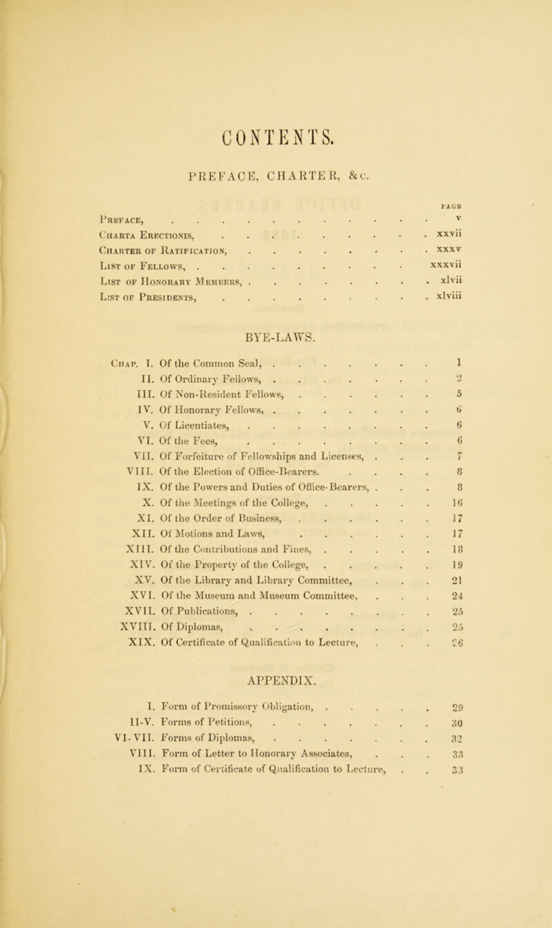 CON T E T S. IMJEFACI-:, CHARTER, &c. Preface, Charta Erf.ctionis, Charter of Ratification, List of Fellows, . List of Honorary Members, List of Presidents, TAGU V . xxvii . XXXV xxxvii . xlvii . xlviii BYE-LAWS. Chap. I. Of the Comnioii Seal, ..... II. Of Ordinary Fellows, ..... HI. Of Non-Resident Fellows, .... IV. Of Honorary Fellows, ..... V. Of Licentiates, ...... VI. Of the Fees, ...... VII. Of Forfeiture of Fellowships and Licenses, . VIII. Of the Election of Office-Bearers. IX. Of the Powers and Duties of Office-Bearers, . X. Of tile Meetings of the College, XL Of the Order of Business, .... XII. Of Motions and Laws, .... XIII. Of the Contributions and Fines, XIV. Of the Property of the College, XV. Of the Library and Library Committee, XVI. Of the Museum and Museum Committee, XVII. Of Publications, ...... XVIII. Of Diplomas, ...... XIX. Of Certificate of Qualification to Lecture, APPENDIX. I. Form of Proiiiissorv Oblijration, •/O’ II-V. Forms of Petitions, ..... VI-VII. Forms of Diplomas, ..... VIII. Form of Letter to Honorary Associates, IX. Form of Certificate of Qualification to Lecture, 1 2 5 d 6 G / 8 8 Id 17 17 18 19 21 24 20 29 30 32 33 .33 N