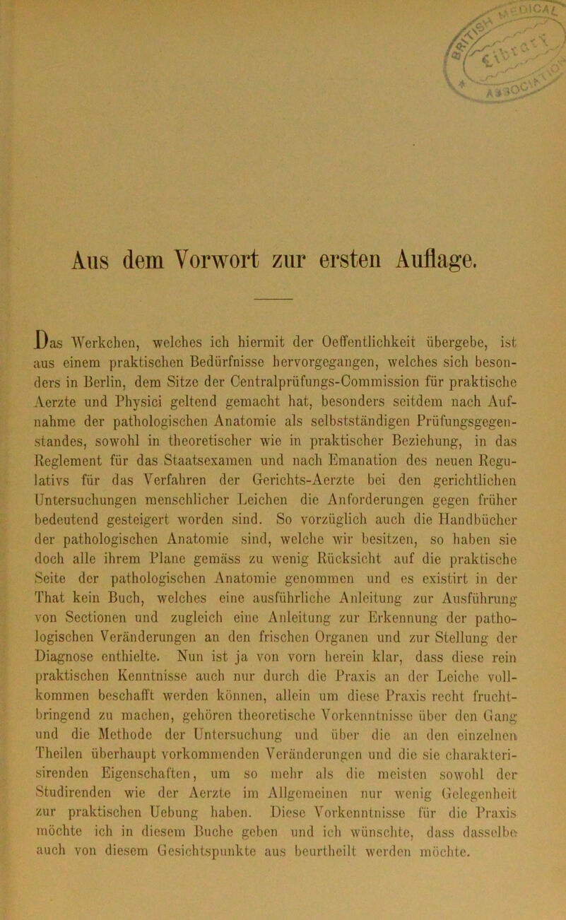 Aus dem Vorwort zur ersten Auflage. .Das Werkchen, welches ich hiermit der Ocffcntlichkeit übergebe, ist aus einem praktischen Bedürfnisse hervorgegangen, welches sich beson- ders in Berlin, dem Sitze der Centralprüfungs-Commission für praktische Aerzte und Physici geltend gemacht hat, besonders seitdem nach Auf- nahme der pathologischen Anatomie als selbstständigen Priifungsgegen- standes, sowohl in theoretischer wie in praktischer Beziehung, in das Reglement für das Staatsexamen und nach Emanation des neuen Regu- lativs für das Verfahren der Gerichts-Aerzte bei den gerichtlichen Untersuchungen menschlicher Leichen die Anforderungen gegen früher bedeutend gesteigert worden sind. So vorzüglich auch die Handbücher der pathologischen Anatomie sind, welche wir besitzen, so haben sie doch alle ihrem Plane gemäss zu wenig Rücksicht auf die praktische Seite der pathologischen Anatomie genommen und es existirt in der That kein Buch, welches eine ausführliche Anleitung zur Ausführung von Sectionen und zugleich eine Anleitung zur Erkennung der patho- logischen Veränderungen an den frischen Organen und zur Stellung der Diagnose enthielte. Nun ist ja von vorn herein klar, dass diese rein praktischen Kenntnisse auch nur durch die Praxis an der Leiche voll- kommen beschafft werden können, allein um diese Praxis recht frucht- bringend zu machen, gehören theoretische Vorkenntnissc über den Gang und die Methode der Untersuchung und über die an den einzelnen Theilen überhaupt vorkommenden Veränderungen und die sie charakteri- sirenden Eigenschaften, um so mehr als die meisten sowohl der Studirenden wie der Aerzte im Allgemeinen nur wenig Gelegenheit zur praktischen Uebung haben. Diese Vorkenntnisse für die Praxis möchte ich in diesem Buche geben und ich wünschte, dass dasselbe auch von diesem Gesichtspunkte aus beurtheilt werden möchte.