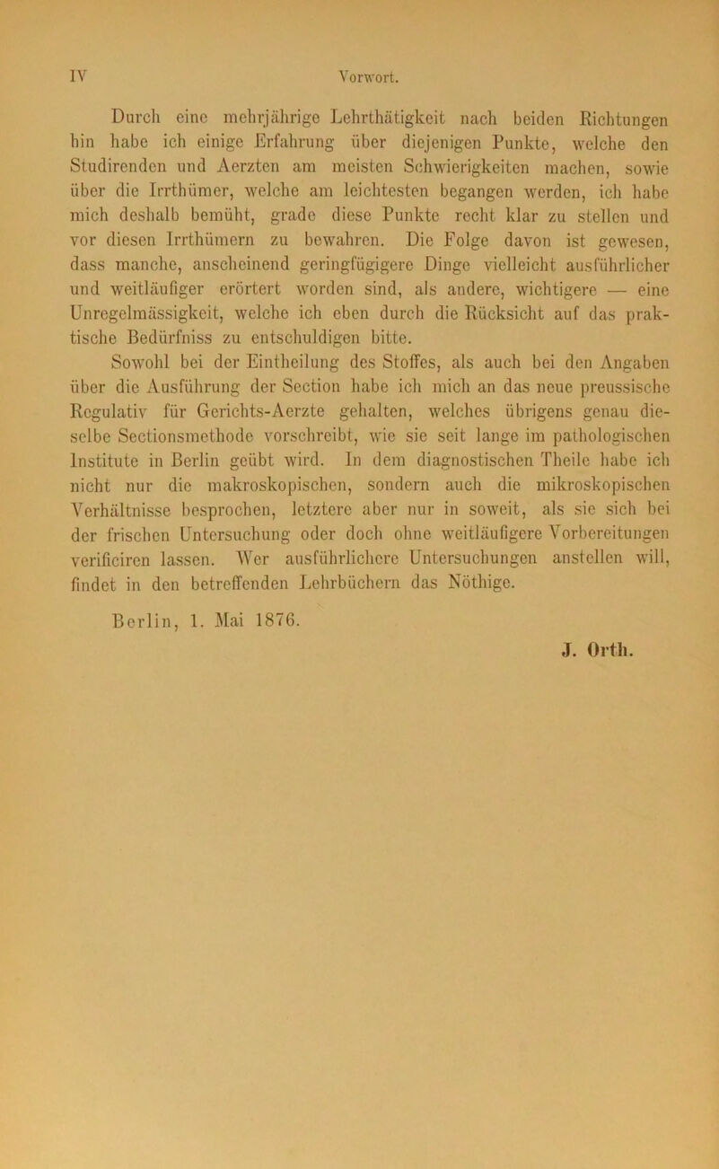 Durch eine mehrjährige Lehrthätigkeit nach beiden Richtungen hin habe ich einige Erfahrung über diejenigen Punkte, welche den Studirenden und Aerzten am meisten Schwierigkeiten machen, sowie über die Irrthümer, welche am leichtesten begangen werden, ich habe mich deshalb bemüht, grade diese Punkte recht klar zu stellen und vor diesen Irrthümern zu bewahren. Die Folge davon ist gewesen, dass manche, anscheinend geringfügigere Dinge vielleicht ausführlicher und weitläufiger erörtert worden sind, als andere, wichtigere — eine Unregelmässigkeit, welche ich eben durch die Rücksicht auf das prak- tische Bedürfniss zu entschuldigen bitte. Sowohl bei der Eintheilung des Stoffes, als auch bei den Angaben über die Ausführung der Section habe ich mich an das neue preussische Regulativ für Gerichts-Aerzte gehalten, welches übrigens genau die- selbe Sectionsmethode vorschreibt, wie sie seit lange im pathologischen Institute in Berlin geübt wird. In dem diagnostischen Theile habe ich nicht nur die makroskopischen, sondern auch die mikroskopischen Verhältnisse besprochen, letztere aber nur in soweit, als sie sich bei der frischen Untersuchung oder doch ohne weitläufigere Vorbereitungen verificiren lassen. Wer ausführlichere Untersuchungen anstellen will, findet in den betreffenden Lehrbüchern das Notlüge. Berlin, 1. Mai 1876.