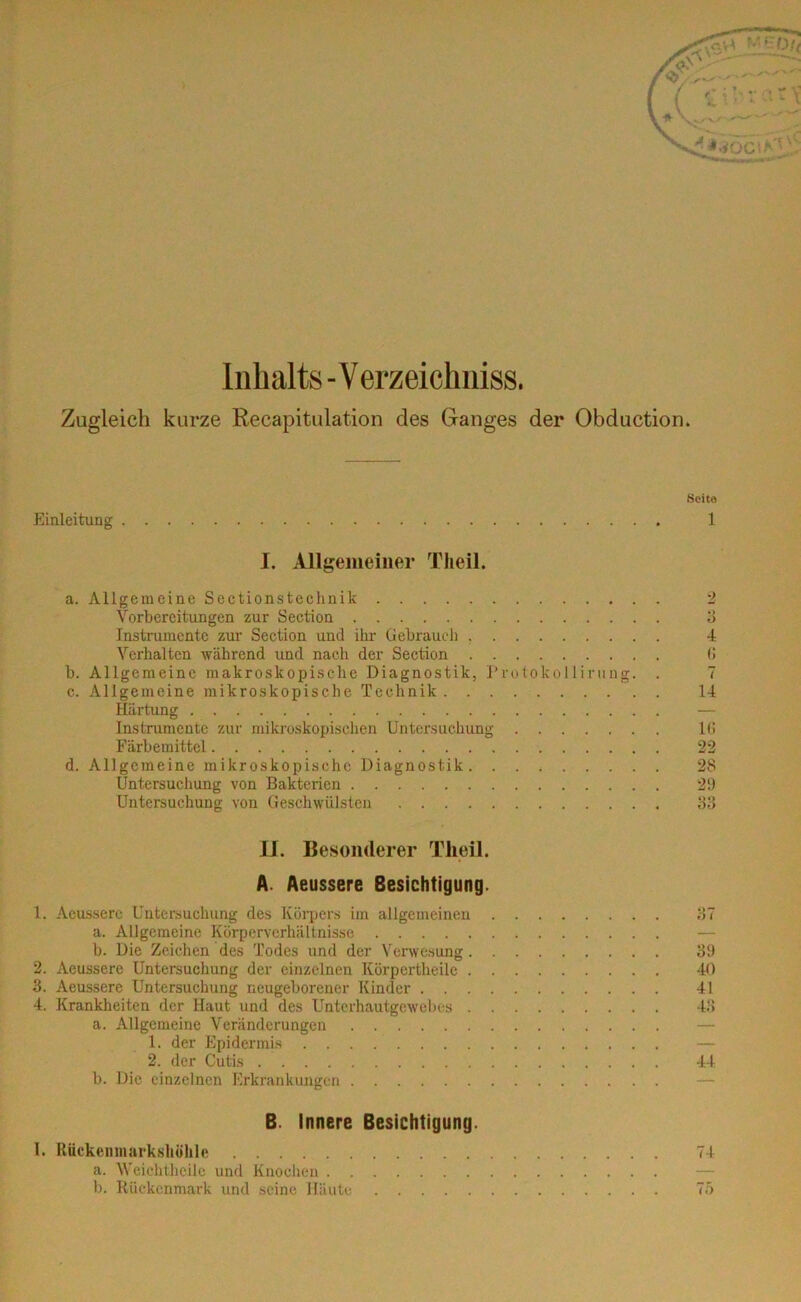 Inhalts - Verzeichntes. Zugleich kurze Recapitulation des Ganges der Obduction. Seite Einleitung 1 I. Allgemeiner Theil. a. Allgemeine Sectionstechnik 2 Vorbereitungen zur Section 3 Instrumente zur Section und ihr Gebrauch 4 Verhalten während und nach der Section 6 b. Allgemeine makroskopische Diagnostik, Protokollirnng. . 7 c. Allgemeine mikroskopische Technik 14 Härtung Instrumente zur mikroskopischen Untersuchung lti Färbemittel 22 d. Allgemeine mikroskopische Diagnostik 28 Untersuchung von Bakterien 29 Untersuchung von Geschwülsten 88 II. Besonderer Theil. A. Aeussere Besichtigung. 1. Aeussere Untersuchung des Körpers im allgemeinen 87 a. Allgemeine Körperverhältnisse b. Die Zeichen des Todes und der Verwesung 39 2. Aeussere Untersuchung der einzelnen Körpertheile 40 3. Aeussere Untersuchung neugeborener Kinder 41 4. Krankheiten der Haut und des Unterhautgewebes 48 a. Allgemeine Veränderungen 1. der Epidermis 2. der Cutis 44 b. Die einzelnen Erkrankungen B. innere Besichtigung. I. Rückenmarkshöhle 74 a. Weichtheile und Knochen b. Rückenmark und seine Häute 75