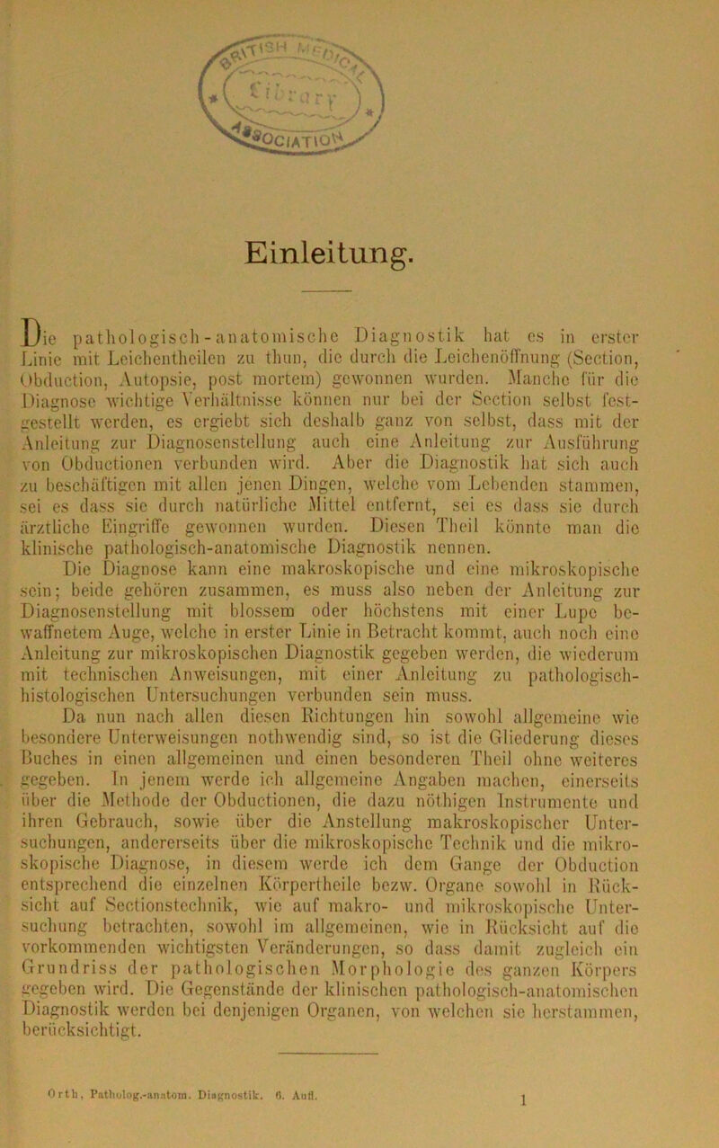 Einleitung. Die pathologisch - anatomische Diagnostik hat es in erster Linie mit Leichentheilen zu thun, die durch die Leichenöffnung (Section, Obduction, Autopsie, post mortem) gewonnen wurden. Manche für die Diagnose wichtige Verhältnisse können nur bei der Section selbst fest- gestellt werden, es ergiebt sich deshalb ganz von selbst, dass mit der Anleitung zur Diagnosenstellung auch eine Anleitung zur Ausführung von Übductionen verbunden wird. Aber die Diagnostik hat sich auch zu beschäftigen mit allen jenen Dingen, welche vom Lebenden stammen, sei es dass sic durch natürliche Mittel entfernt, sei es dass sie durch ärztliche Eingriffe gewonnen wurden. Diesen Theil könnte man die klinische pathologisch-anatomische Diagnostik nennen. Die Diagnose kann eine makroskopische und eine, mikroskopische sein; beide gehören zusammen, es muss also neben der Anleitung zur Diagnosenstellung mit blossem oder höchstens mit einer Lupe be- waffnetem Auge, welche in erster Linie in Betracht kommt, auch noch eine Anleitung zur mikroskopischen Diagnostik gegeben werden, die wiederum mit technischen Anweisungen, mit einer Anleitung zu pathologisch- histologischen Untersuchungen verbunden sein muss. Da nun nach allen diesen Richtungen hin sowohl allgemeine wie besondere Unterweisungen nothwendig sind, so ist die Gliederung dieses Buches in einen allgemeinen und einen besonderen Theil ohne weiteres gegeben. In jenem werde ich allgemeine Angaben machen, einerseits über die Methode der übductionen, die dazu nöthigen Instrumente und ihren Gebrauch, sowie über die Anstellung makroskopischer Unter- suchungen, andererseits über die mikroskopische Technik und die mikro- skopische Diagnose, in diesem werde ich dem Gange der Obduction entsprechend die einzelnen Körpertheile bezw. Organe sowohl in Rück- sicht auf Sectionsteclmik, wie auf makro- und mikroskopische Unter- suchung betrachten, sowohl im allgemeinen, wie in Rücksicht auf die vorkommenden wichtigsten Veränderungen, so dass damit zugleich ein Grundriss der pathologischen Morphologie des ganzen Körpers gegeben wird. Die Gegenstände der klinischen pathologisch-anatomischen Diagnostik werden bei denjenigen Organen, von welchen sie herstammen, berücksichtigt. Orth. Patliolog.-anatora. Diagnostik, f>. Aufl.