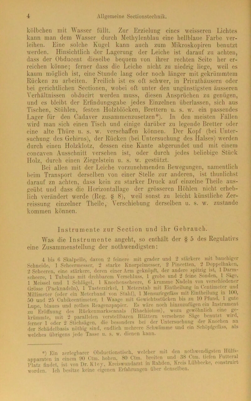 kölbchen mit Wasser füllt. Zur Erzielung eines weisseren Lichtes kann man dem Wasser durch Methylenblau eine hellblaue Farbe ver- leihen. Eine solche Kugel kann auch zum Mikroskopiren benutzt werden. Hinsichtlich der Lagerung der Leiche ist darauf zu achten, dass der Obducent dieselbe bequem von ihrer rechten Seite her er- reichen könne; ferner dass die Leiche nicht zu niedrig liege, weil es kaum möglich ist, eine Stunde lang oder noch länger mit gekrümmtem Rücken zu arbeiten. Freilich ist es oft schwer, in Privathäusern oder bei gerichtlichen Sectionen, wobei oft unter den ungünstigsten äusseren Verhältnissen obducirt werden muss, diesen Ansprüchen zu genügen, und es bleibt der Erfindungsgabe jedes Einzelnen überlassen, sich aus Tischen, Stühlen, festen Holzblöcken, Brettern u. s. w. ein passendes Lager für den Cadaver zusammenzusetzen*), ln den meisten Fällen wird man sich einen Tisch und einige darüber zu legende Bretter oder eine alte Thüre u. s. w. verschaffen können. Der Kopf (bei Unter- suchung des Gehirns), der Rücken (bei Untersuchung des Halses) werden durch einen Holzklotz, dessen eine Kante abgerundet und mit einem eoncaven Ausschnitt versehen ist, oder durch jedes beliebige Stück Holz, durch einen Ziegelstein u. s. w. gestützt. Bei allen mit der Leiche vorzunehmenden Bewegungen, namentlich beim Transport derselben von einer Stelle zur anderen, ist tlmnlichst darauf zn achten, dass kein zu starker Druck auf einzelne Theile aus- geübt und dass die Horizontallage der grösseren Höhlen nicht erheb- lich verändert werde (Reg. § 8), weil sonst zu leicht künstliche Zer- reissung einzelner Theile, Verschiebung derselben u. s. w. zustande kommen können. Instrumente zur Scction und ihr Gebrauch. Was die Instrumente angeht, so enthält der § 5 des Regulativs eine Zusammenstellung der nothwendigsten: 4 bis G Skalpelle, davon 2 feinere mit grader und 2 stärkere mit bauchiger Schneide, 1 Scheermesser, 2 starke Knorpelmesser, 2 Pincetten, 2 Doppelhaken, 2 Schcercn, eine stärkere, deren einer Arm geknöpft, der andere spitzig ist, lParm- scheere, 1 Tubulus mit drehbarem Verschluss, l grobe und 2 feine Sonden, 1 Säge, 1 Meissei und 1 Schlägel, 1 Knochenscheere, G krumme Nadeln von verschiedener Grösse (Packnadeln), 1 Tasterzirkel, 1 Meterstab mit Eintheilung in Contimcter und Millimeter (oder ein Meterband von Stahl), 1 Mensurirgcfäss mit Eintheilung in 100, 50 und 25 Cubikcentimeter, 1 Waage mit Gewichtsstücken bis zu 10 Pfund. 1 gute Lupe, blaues und rothes Reagenzpapier. Es wäre noch hinzuzufügen ein Instrument zu Eröffnung des Rückcnmarkscanals (Rhachiotom), wozu gewöhnlich eine ge- krümmte, mit 2 parallelen verstellbaren Blättern versehene Säge benutzt wird, ferner 1 oder 2 Stiehsägen, die besonders bei der Untersuchung der Knochen an der Schädelbasis nöthig sind, endlich mehrere Schwämme und ein Schüpfgefäss, als welches übrigens jede Tasse u. s. w. dienen kann. *) Ein zerlegbarer Obductionstisch. welcher mit den nothwendigsten lliilfs- apparaten in einem 1)0 Ctm. hohen. 80 Ctra. breiten und 38 Ctm tiefen Futteral Platz findet, ist von I)r. Kley, Kreiswundarzt in Rahden, Kreis Lübbecke, eonstruirt worden. Ich besitze keine eigenen Erfahrungen über denselben.