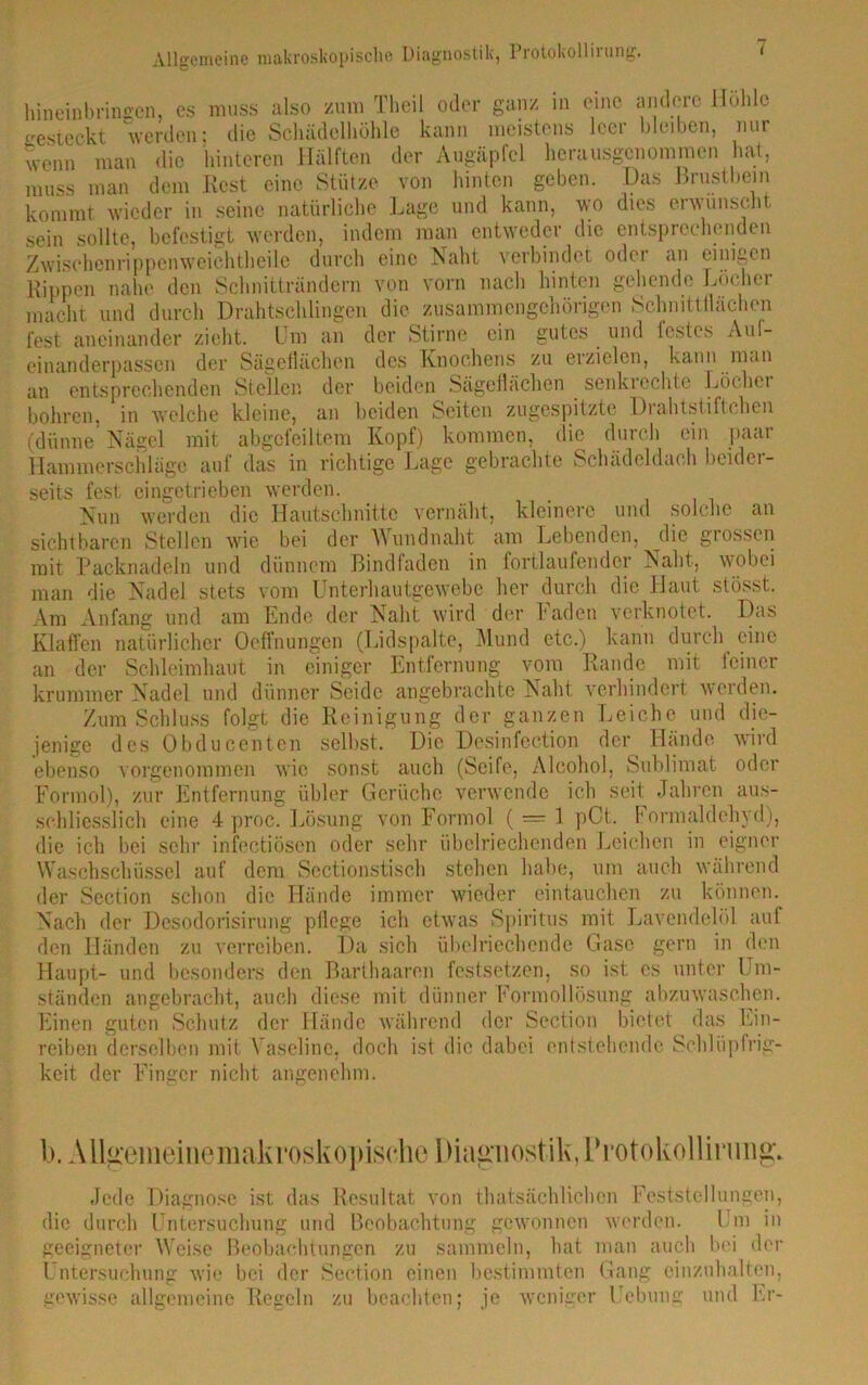 liin ein bringen, es muss also zum Theil oder ganz in eine andere Höhle werden; die Schädelliöhle kann meistens leer bleiben, nur der Augäpfel herausgenommen hat, hinten geben, und kann, gesteckt wenn man die hinteren Hälften „ . , . muss man dem Rest eine Stütze von hinten geben. Das Brustbein kommt wieder in seine natürliche Lage und kann, wo dies erwünscht sein sollte, befestigt werden, indem man entweder die entsprechenden Zwischen rippen weich theile durch eine Naht verbindet odci an einigen Rippen nahe den Schnitträndern von vorn nach hinten gehende Löcher macht und durch Drahtschlingen die zusammengehörigen Schnittflächen lest aneinander zieht. Um an der Stirne ein gutes und lestes Aul- einanderpassen der Sägeflächen des Knochens zu erzielen, kann man an entsprechenden Stellen der beiden Sageflachen senkrechte Löchei bohren, in welche kleine, an beiden Seiten zugespitzte Drahtstiftehen (dünne Nägel mit abgcfeiltem Kopf) kommen, die durch ein paar Hainmersch läge auf das in richtige Lage gebrachte Schädeldach beider- seits fest eingetrieben werden. Nun werden die Hautschnittc vernäht, kleinere und solche an sichtbaren Stellen wie bei der Wundnaht am Lebenden, die grossen mit Packnadeln und dünnem Bindfaden in fortlaufender Naht, wobei man die Nadel stets vom Unterhautgewebe her durch die Haut stösst. Am Anfang und am Ende der Naht wird der Faden verknotet. Das Klaffen natürlicher Oeffnungen (Lidspalte, Mund etc.) kann durch eine an der Schleimhaut in einiger Entfernung vom Rande mit iciner krummer Nadel und dünner Seide angebrachte Naht verhindert weiden. Zum Schluss folgt die Reinigung der ganzen Leiche und die- jenige des Obducenten selbst. Die ebenso vorgenommen wie sonst auch Formol), zur Entfernung übler Gerüche schliesslich eine 4 proc. Lösung von Formol ( — 1 pCt. hormaldehyd), die ich bei sehr infectiösen oder sehr übelriechenden Leichen in eigner Desinfeetion der Hände wird (Seife, Alcohol, Sublimat oder verwende ich seit Jahren aus- Waschschüssel auf dem Sectionstisch stehen habe, um auch während der Section schon die Hände immer wieder eintauchen zu können. Nach der Desodorisirung pflege ich etwas Spiritus mit Lavendelöl auf den Händen zu verreiben. Da sich übelriechende Gase gern in den Haupt- und besonders den Barthaaren festsetzen, so ist cs unter Um- ständen angebracht, auch diese mit dünner Formollösung abzuwaschen. Einen guten Schutz der Hände während der Section bietet das Ein- reiben derselben mit Vaseline, doch ist die dabei entstehende Schlüpfrig- keit der Finger nicht angenehm. b. Allgemeinemakroskopischc Diagnostik, Protokollirung* Jede Diagnose ist das Resultat von thatsächlichcn Feststellungen, die durch Untersuchung und Beobachtung gewonnen werden. Um in geeigneter Weise Beobachtungen zu sammeln, hat man auch bei der Untersuchung wie bei der Section einen bestimmten Gang einzuhalten, gewisse allgemeine Regeln zu beachten; je weniger Hebung und Er-