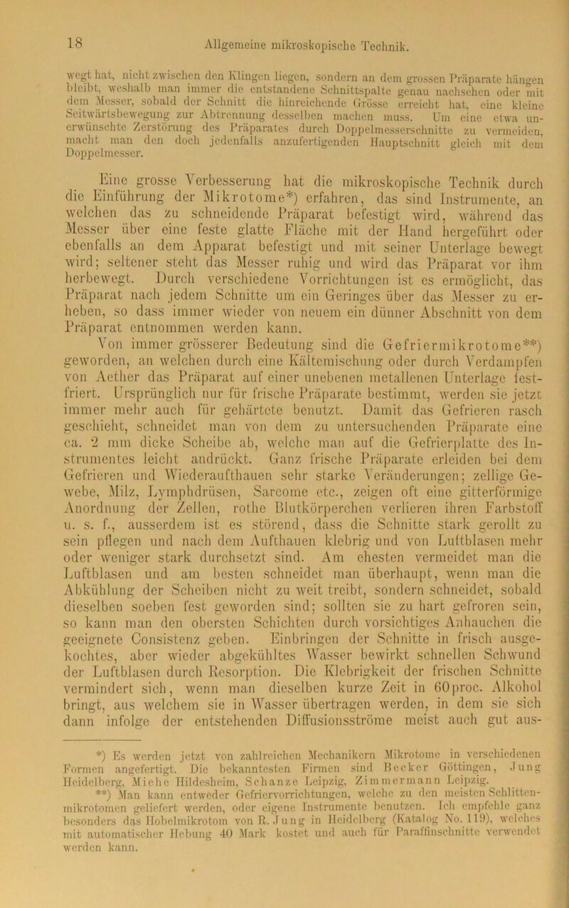 wcgt hat, nicht zwischen den Klingen liegen, sondern an dem grossen Präparate hängen bleibt, weshalb man immer die entstandene Schnittspalte genau nachsehen oder mit dem Messer, sobald der Schnitt die hinreichende Grösse erreicht hat, eine kleine Seitwärtsbewegung zur Abtrennung desselben machen muss. Um eine etwa un- erwünschte Zerstörung des Präparates durch Doppelmesserschnitte zu vermeiden, macht man den doch jedenfalls anzufertigenden Hauptschnitt gleich mit dem Doppelmesser. Eine grosse Verbesserung hat die mikroskopische Technik durch die Einführung der Mikrotome*) erfahren, das sind Instrumente, an welchen das zu schneidende Präparat befestigt wird, während das Messer über eine feste glatte Fläche mit der Hand hergeführt oder ebenfalls an dem Apparat befestigt und mit seiner Unterlage bewegt wird; seltener stellt das Messer ruhig und wird das Präparat vor ihm herbewegt. Durch verschiedene Vorrichtungen ist cs ermöglicht, das Präparat nach jedem Schnitte um ein Geringes über das Messer zu er- heben, so dass immer wieder von neuem ein dünner Abschnitt von dem Präparat entnommen werden kann. Von immer grösserer Bedeutung sind die Gefriermikrotome**) geworden, an welchen durch eine Kältemischung oder durch Verdampfen von Aether das Präparat auf einer unebenen metallenen Unterlage lest- friert. Ursprünglich nur für frische Präparate bestimmt, werden sie jetzt immer mehr auch für gehärtete benutzt. Damit das Gefrieren rasch geschieht, schneidet man von dem zu untersuchenden Präparate eine ca. 2 mm dicke Scheibe ab, welche man auf die Gefrierplatte des In- strumentes leicht andrückt. Ganz frische Präparate erleiden bei dem Gefrieren und Wiederaufthauen sehr starke Veränderungen; zellige Ge- webe, Milz, Lymplulrüsen, Sarcomc etc., zeigen oft eine gitterförmige Anordnung der Zellen, rothe Blutkörperchen verlieren ihren Farbstolf u. s. f., ausserdem ist es störend, dass die Schnitte stark gerollt zu sein pflegen und nach dem Aufthauen klebrig und von Luftblasen mehr oder weniger stark durchsetzt sind. Am ehesten vermeidet man die Luftblasen und am besten schneidet man überhaupt, wenn man die Abkühlung der Scheiben nicht zu weit treibt, sondern schneidet, sobald dieselben soeben fest geworden sind; sollten sic zu hart gefroren sein, so kann man den obersten Schichten durch vorsichtiges Anhauchen die geeignete Oonsistenz geben. Einbringen der Schnitte in frisch ausge- kochtes, aber wieder abgekühltes Wasser bewirkt schnellen Schwund der Luftblasen durch Resorption. Die Klebrigkeit der frischen Schnitte vermindert sich, wenn man dieselben kurze Zeit in 60proc. Alkohol bringt, aus welchem sie in Wasser übertragen werden, in dem sie sich dann infolge der entstehenden Diffusionsströme meist auch gut aus- *) Es werden jetzt von zahlreichen Mechanikern Mikrotome in verschiedenen Formen angefertigt. Die bekanntesten Firmen sind Becker Göttingen, Jung Heidelberg. Miehe Hildesheim, Schanze Leipzig, Zimmermann Leipzig. **) Man kann entweder Gefriervorrichtungen, welche zu den meisten Schlitten- mikrotomen geliefert werden, oder eigene Instrumente benutzen. Ich empfehle ganz besonders das Hobelmikrotom von R. Jung in Heidelberg (Katalog No. 119), welches mit automatischer Hebung 40 Mark kostet und auch für Paraffinschnitte verwendet werden kann.