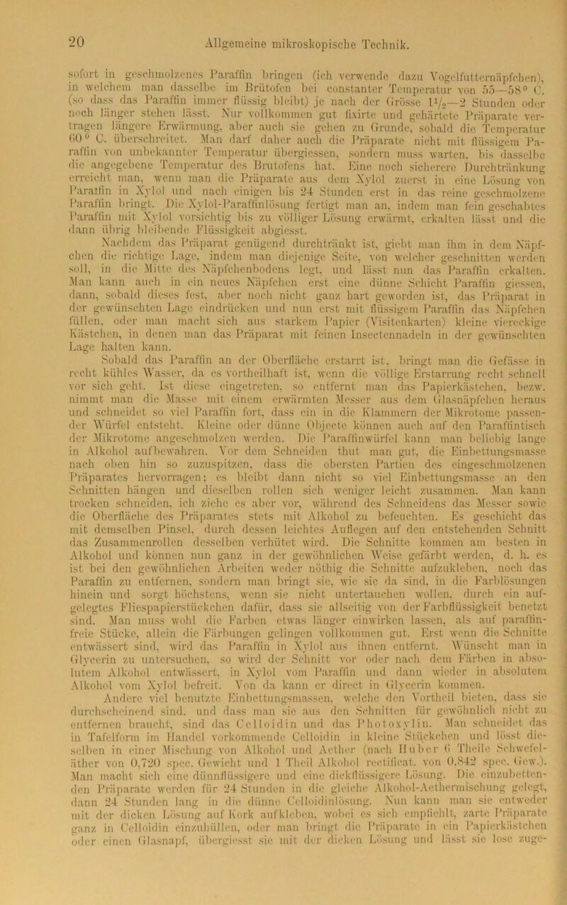 sofort in geschmolzenes Paraffin bringen (ich verwende dazu Vogelfuttcrnnpfchen), in welchem man dasselbe im Brütofen bei constantcr Temperatur von 55—58° C. (so dass das Paraflin immer flüssig bleibt) je nach der Grösse li/2—2 Stunden oder noch länger stehen lässt. Nur vollkommen gut fixirte und gehärtete Präparate ver- tragen längere Erwärmung, aber auch sie gehen zu Grunde, sobald die Temperatur 1'0° G. überschreitet. Man darf daher auch die Präparate nicht mit flüssigem Pa- raffin von unbekannter Temperatur übergiessen, sondern muss warten, bis dasselbe die angegebene Temperatur des Brutofens hat. Eine noch sicherere Durchtränkung erreicht man. wenn man die Präparate aus dem Nylol zuerst in eine Losung von Paratlin in Xylol und nach einigen bis 24 Stunden erst in das reine geschmolzene Paraffin bringt. Die Xylol-Paraffinlösung fertigt man an, indem man fein geschabtes Paraffin mit Xylol vorsichtig bis zu völliger Lösung erwärmt, erkalten lässt und die dann übrig bleibende Flüssigkeit abgiesst. Nachdem das Präparat genügend durchtränkt ist, giebt man ihm in dem Näpf- chen die richtige Lage, indem man diejenige Seite, von welcher geschnitten werden soll, in die Mitte des Näpfchenbodens legt, und lässt nun das Paraffin erkalten. Man kann auch in ein neues Näpfchen erst eine dünne Schicht Paraffin giessen, dann, sobald dieses fest, aber noch nicht ganz hart geworden ist, das Präparat in der gewünschten Lage eindrücken und nun erst mit flüssigem Paraffin das Näpfchen füllen, oder man macht sich aus starkem Papier (Visitenkarten) kleine viereckige Kästchen, in denen man das Präparat mit feinen insectcnnadeln in der gewünschten Lage halten kann. Sobald das Paraffin an der Oberfläche erstarrt ist, bringt man die Gefässe in recht kühles Wasser, da es vortheilhaft ist, wenn die völlige Erstarrung recht schnell vor sich geht. Ist- diese eingetreten, so entfernt man das Papierkästchen, bezw. nimmt man die Masse mit einem erwärmten Messer aus dem (flasnäpfehen heraus und schneidet so viel Paraflin fort, dass ein in die Klammern der Mikrotome passen- der Würfel entsteht. Kleine oder dünne Objecte können auch auf den Paraflintisch der Mikrotome angeschmolzen werden. Die Paraffinwürfel kann man beliebig lange in Alkohol aufbewahren. Vor dem Schneiden thut man gut, die Einbettungsmasse nach oben hin so zuzuspitzen, dass die obersten Partien des cingeschmolzenen Präparates hervorragen; es bleibt dann nicht so viel Einbettungsmasse an den Schnitten hängen und dieselben rollen sich weniger leicht zusammen. Man kann trocken schneiden, ich ziehe es aber vor, während des Schneidens das Messer sowie die Oberfläche des Präparates stets mit Alkohol zu befeuchten. Es geschieht das mit demselben Pinsel, durch dessen leichtes Auflegen auf den entstehenden Schnitt das Zusammenrollen desselben verhütet wird. Die Schnitte kommen am besten in Alkohol und können nun ganz in der gewöhnlichen Weise gefärbt werden, d. h. cs ist bei den gewöhnlichen Arbeiten weder nöthig die Schnitte aufzukleben, noch das Paraffin zu entfernen, sondern man bringt sie, wie sic da sind, in die Farblösungen hinein und sorgt höchstens, wenn sie nicht untertauchen wollen, durch ein auf- gelegtes Fliespapierstückchen dafür, dass sie allseitig von derFarbflüssigkeit benetzt sind. Man muss wohl die Farben etwas länger einwirken lassen, als auf paraffin- freie Stücke, allein die Färbungen gelingen vollkommen gut. Erst wenn die Schnitte entwässert sind, wird das Paraffin in Xylol aus ihnen entfernt. Wünscht man in Glycerin zu untersuchen, so wird der Schnitt vor oder nach dem Färben in abso- lutem Alkohol entwässert, in Xylol vom Paraffin und dann wieder in absolutem Alkohol vom Xylol befreit. Von da kann er direct in Glycerin kommen. Andere viel benutzte Einbettungsmassen, welche den Vortheil bieten, dass sie durchscheinend sind, und dass man sie aus den Schnitten für gewöhnlich nicht zu entfernen braucht, sind das Celloidin und das Photoxylin. Man schneidet das in Tafelform im Handel vorkommende Celloidin in kleine Stückchen und lösst die- selben in einer Mischung von Alkohol und Aether (nach Huber b Theile Schwefel- äther von 0,720 spec. Gewicht und 1 Thcil Alkohol rectificat. von 0,842 spec. Gew.). Man macht sich eine dünnflüssigere und eine dickflüssigere Lösung. Die einzubetten- den Präparate werden für 24 Stunden in die gleiche Alkohol-Aethermischimg gelegt, dann 24 Stunden lang in die dünne Cclloidinlösung. Nun kann man sic entweder mit der dicken Lösung auf Kork aufkleben, wobei es sich empfiehlt, zarte Präparate ganz in Celloidin einzuhüllen, oder man bringt die Präparate in ein Papierkästchen oder einen Glasnapf, übergiesst sie mit der dicken Lösung und lässt sie lose zuge-