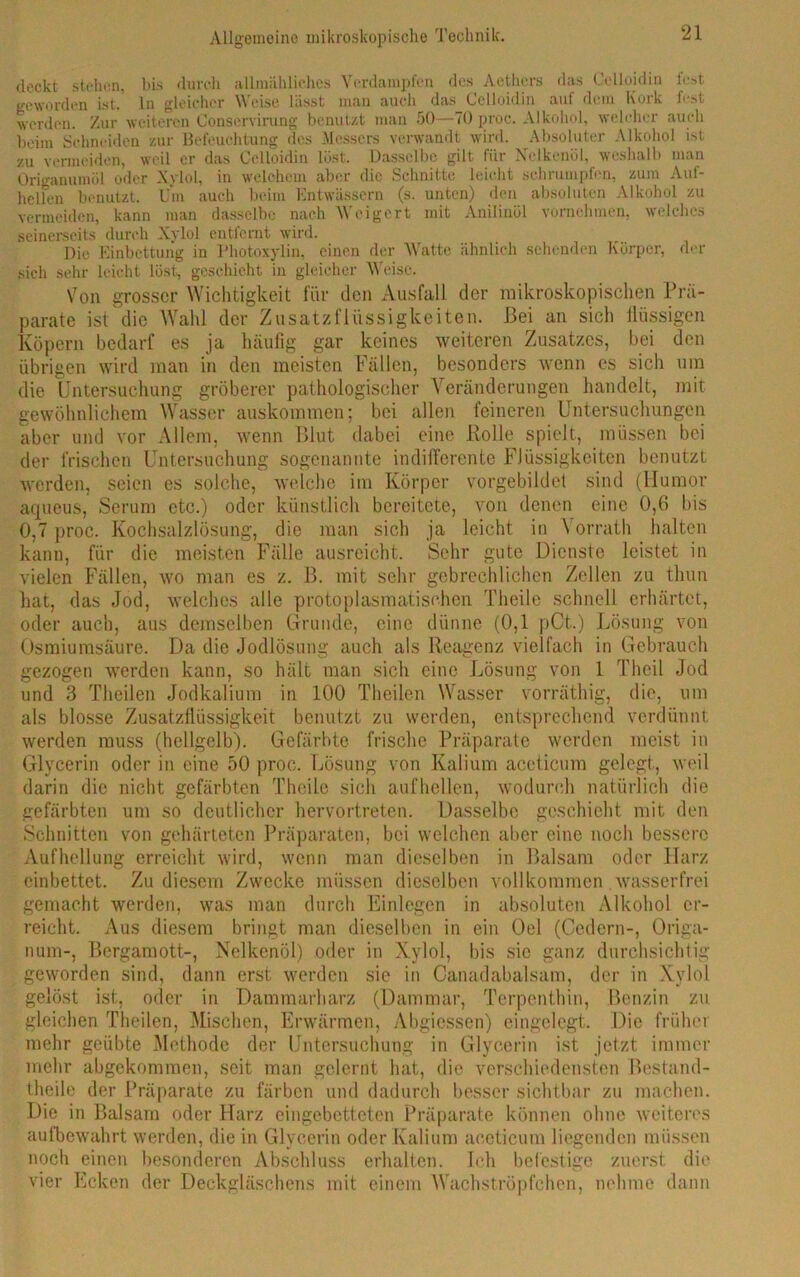 deckt stehen, bis durch allmähliches Verdampfen des Aethcrs das Celloidin lest geworden ist. ln gleicher Weise lässt man auch das Celloidin auf dem Kork fest werden. Zur weiteren Conservirung benutzt man 50—70 proc. Alkohol, welcher auch beim Schneiden zur Befeuchtung des Messers verwandt wird. Absoluter Alkohol ist zu vermeiden, weil er das Celloidin löst. Dasselbe gilt für Nelkenöl, weshalb man Origanumöl oder Xylol, in welchem aber die Schnitte leicht schrumpfen, zum Aul- hellen benutzt. Um auch beim Entwässern (s. unten) den absoluten Alkohol zu vermeiden, kann man dasselbe nach Weigert mit Anilinöl vornehmen, welches seinerseits durch Xylol entfernt wird. Die Einbettung in Photoxylin, einen der Watte ähnlich sehenden Körper, der sich sehr leicht löst, geschieht in gleicher Weise. Von grosser Wichtigkeit für den Ausfall der mikroskopischen Prä- parate ist die Wahl der Zusatzl'liissigkeiten. Bei an sich flüssigen Köpern bedarf es ja häufig gar keines weiteren Zusatzes, bei den übrigen wird man in den meisten Fällen, besonders wenn es sich um die Untersuchung gröberer pathologischer Veränderungen handelt, mit gewöhnlichem Wasser Auskommen; bei allen feineren Untersuchungen aber und vor Allem, wenn Blut dabei eine Rolle spielt, müssen bei der frischen Untersuchung sogenannte indifferente Flüssigkeiten benutzt werden, seien es solche, welche im Körper vorgebildet sind (Humor aqueus, Serum etc.) oder künstlich bereitete, von denen eine 0,6 bis 0,7 proc. Kochsalzlösung, die man sich ja leicht in Vorrath halten kann, für die meisten Fälle ausreicht. Sehr gute Dienste leistet in vielen Fällen, wo man es z. B. mit sehr gebrechlichen Zellen zu thun hat, das Jod, welches alle protoplasmatischen Theile schnell erhärtet, oder auch, aus demselben Grunde, eine dünne (0,1 pCt.) Lösung von Osmiumsäure. Da die Jodlösung auch als Reagenz vielfach in Gebrauch gezogen werden kann, so hält man sich eine Lösung von 1 Theil Jod und 3 Theilen Jodkalium in 100 Theilen Wasser vorräthig, die, um als blosse Zusatzflüssigkeit benutzt zu werden, entsprechend verdünnt werden muss (hellgelb). Gefärbte frische Präparate werden meist in Glycerin oder in eine 50 proc. Lösung von Kalium aceticum gelegt, weil darin die nicht gefärbten Theile sich aufhellen, wodurch natürlich die gefärbten um so deutlicher hervortreten. Dasselbe geschieht mit den Schnitten von gehärteten Präparaten, bei welchen aber eine noch bessere Aufhellung erreicht wird, wenn man dieselben in Balsam oder Harz cinbettet. Zu diesem Zwecke müssen dieselben vollkommen wasserfrei gemacht werden, was man durch Einlegen in absoluten Alkohol er- reicht. Aus diesem bringt man dieselben in ein Oel (Gedern-, Origa- num-, Bergamott-, Nelkenöl) oder in Xylol, bis sic ganz durchsichtig geworden sind, dann erst werden sie in Canadabalsam, der in Xylol gelöst ist, oder in Dammarharz (Dammar, Terponthin, Benzin zu gleichen Theilen, Mischen, Erwärmen, Abgiessen) eingelegt. Die früher mehr geübte Methode der Untersuchung in Glycerin ist jetzt immer mehr abgekommen, seit man gelernt hat, die verschiedensten Bestand- teile der Präparate zu färben und dadurch besser sichtbar zu machen. Die in Balsam oder Harz eingebetteten Präparate können ohne weiteres aufbewahrt werden, die in Glycerin oder Kalium aceticum liegenden müssen noch einen besonderen Abschluss erhalten. Ich befestige zuerst die vier Ecken der Deckgläschens mit einem Wachströpfchen, nehme dann