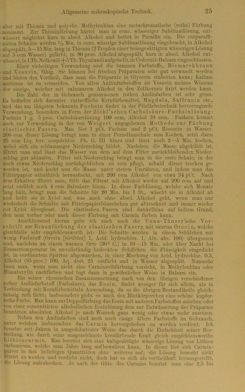 aber mit Thionin und polychr. Methylenblau eine metaehromatischc (rothc) Färbung annimmt. Zur Thioninfärbung härtet man in conc. wässeriger Sublimatlösung, ent- wässert möglichst kurz in absol. Alkohol und bettet in Paraffin ein. Die entparafli- nirten Schnitte werden 1/2 Min. in conc. wässrige Sublimatlösung eingebraoht, in Alkohol abgespült, 5—15 Min. lang in Thionin (2 Tropfen einer heissgesättigten wässerigen Lösung auf 5 ccm Wasser) gefärbt, in 90 proc. Alkohol abgespült, kurz in absol. Alkohol ent- wässert. in 1 Th. Nelkenöl +5 Th. Thymianöl aufgehellt, in Cedernül-Balsam cingeschlossen. Einer vielseitigen Verwendung sind die braunen Farbstoffe, Bismarckbraun und Vesuvin, fähig. Sie können bei frischen Präparaten sehr gut verwandt werden und bieten den Vortheil, dass man die Präparate in Glycerin einbetten kann; Kalium accticum ist zu vermeiden. Von allen Anilinfarbstoffcn ist Vesuvin meines Wissens der einzige, welcher mit salzsaurem Alkohol in den Zellkernen fixirt werden kann. Die Zahl der in Gebrauch genommenen rothen Anilinfarben ist sehr gross. Es befinden sich darunter vortreffliche Kernfärbemittel, Magdala, Saffranin etc., und das am längsten bekannte Fuchsin findet in der Pilzfärbetechnik hervorragende Verwendung, besonders in Form der Zieh 1 ’schen Carbo 1 säure-Fuchsinlösung: Fuchsin 1 g, 5 proc. Carboisäurelösung 100 ccm, Alkohol 10 ccm. Fuchsin kommt auch zur Verwendung in der von Weigert angegebenen Methode zur Färbung elastischer Fasern. Man löst 1 pCt. Fuchsin und 2 pCt. Resorcin in Wasser. 200 ccm dieser Lösung bringt man in einer Porzellanschale zum Kochen, setzt dann 25 cem Liq. ferr. sesquichlor. Ph. G. III hinzu und lässt noch 2—5 Min. kochen, wobei sieh ein schlammiger Niederschlag bildet. Nachdem die Masse abgekühlt ist, filtrirt man und lässt das Wasser von dem auf dem Filter zurückbleibenden Nieder- schlag gut ablaufen. Filter mit Niederschlag bringt man in die erste Schale, in der noch etwas Niederschlag zurückgeblieben zu sein pflegt, sobald dieser trocken ge- worden ist, und kocht nun die Masse unter stetem Umrühren, und indem man das Filtrirpapier allmählich herauslischt, mit 200 ccm Alkohol von etwa 94 pCt. Nach dem Erkalten filtrirt man, füllt das Filtrat mit Alkohol wieder auf 200 ccm auf und setzt endlich noch 4 ccm Salzsäure hinzu. In diese Farblösung, welche sich Monate lang hält, bringt man die Schnitte für 20 Min. bis 1 St., wäscht sie in Alkohol ab und hellt sie in Xylol auf, was auch ohne absol. Alkohol geht, wenn man nur wiederholt die Schnitte mit Filtrirpapierbäuschchen gut abtrocknot und immer wieder mit Xylol übergiesst. Die elastischen Fasern sind dunkelblau auf hellem Grund, den mau vorher oder nach dieser Färbung mit Carmin färben kann. Anschliessend hieran gebe ich auch noch die Unna-Tä nzer’schc Vor- schrift zur Braunfärbung der elastischen Fasern mit saurem Orcci'n, welche gleichfalls sehr empfehlenswert!! ist: Die Schnitte werden in einem Schälchen mit wenig Farbstoff (Orcci'n [Grübler] 1, Acid. hydrochlor. 1, Ale. abs. 100) übergossen und, nachdem an einem warmen Orte (30° 0.) in 10—15 Min. oder über Nacht bei Zimmertemperatur im unvollständig bedeckten Schälchen die Flüssigkeit eingedickt ist. in verdünntem Spiritus abgewaschen,' in einer Mischung von Acid. hydrochlor. 0,5, Alkohol (95 proc.) 100, Aq. dest. 25 entfärbt und in Wasser abgespült. Nunmehr kann man. wenn man nicht eine Carminrothfärbung vorzieht, in Methylenblau oder Hämatoxylin nachfärben und legt dann in gewöhnlicher Weise in Balsam ein. Ein seiner chemischen Zusammensetzung nach von den übrigen verschiedener rother Anilinfarbstoff (Farbsäure), das Eos in, findet weniger für sieb allein, als in Verbindung mit Kernfärbemitteln Anwendung, da es die übrigen Bestandthcile gleich- mässig roth färbt; insbesondere giebt es auch den Blutkörperchen eine schöne kupfor- rothe Farbe. Man kann zur Doppelfärbung das Eosin mit anderen Farbstoffen mischen oder von einer concentrirten alkoholischen Eosinlösung dem zur Entwässerung der Präparate benutzten absoluten Alkohol je nach Wunsch ganz wenig oder etwas mehr zusetzen. Neben den Anilinfarben sind auch noch einige ältere Farbstoffe im Gebrauch, unter welchen insbesondere das Gar min hervorgehoben zu werden verdient. Ich benutze seit Jahren in ausgedehntester Weise das durch die Einfachheit seiner Her- stellung, wie durch seine ausgezeichnete kern färbende Kraft gleich empfchlenswerthe Lithioncarmin. Man bereitet sich eine kaltgesättigte wässerige Lösung von Lithion carbonicum, welche man Jahre lang aufbewahren kann, ln dieser löst sich Carmin- pulyer in fast beliebigen Quantitäten ohne weiteres auf; die Lösung braucht nicht filtrirt zu werden und verdirbt nicht, doch hat es sich als vortheilhaft herausgestellt, die Lösung aufzukochen. Je nach der Güte des Oarmins benutzt man eine 2,5 bis