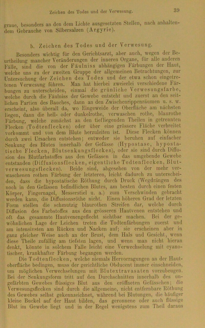 graue, besonders an den dem Lichte ausgesetzten Steilen, nach anhalten- dem Gebrauche von Silbersalzen (Argyrie). b. Zeichen des Todes und der Verwesung. Besonders wichtig für den Gerichtsarzt, aber auch, wegen der Be- urtheilung mancher Veränderungen der inneren Organe, für alle anderen Fälle, sind die von der Fäulniss abhängigen Färbungen der Haut, welche uns zu der zweiten Gruppe der allgemeinen Betrachtungen, zur Untersuchung der Zeichen des lodes und der etwa schon cingotic- tenen Verwesung führen. Man hat hierbei zweierlei verschiedene Fär- bungen zu unterscheiden, einmal die grünliche Verwesungsfalbe, welche durch die Fäulniss der Gewebe entsteht und zuerst an den seit- lichen Partien des Bauches, dann an den Zwischenrippenräumen u. s. w. erscheint, also überall da, wo Eingeweide der Oberfläche am nächsten liegen, dann die hell- oder dunkelrothe, verwaschen rothe, blaurothe Färbung, welche zunächst an den tiefliegenden Theilen in getrennten Flecken (Todtenflecken) oder über eine grössere Fläche verbreitet vorkommt und von dem Blute herzuleiten ist. Diese Flecken können durch zwei Ursachen entstehen; entweder sie beruhen auf einfacher Senkung des Blutes innerhalb der Gefässe (Hypostase, hyposta- tische Flecken, Blutsenkungsflecken), oder sie sind durch Diffu- sion des Blutfarbstoffes aus den Gefässen in das umgebende Gewebe entstanden (Diffusionsflecken, eigentliche Todtenflecken, Blut- verwesungsflecken). Beide sind, abgesehen von der mehr ver- waschenen rothen Färbung der letzteren, leicht dadurch zu unterschei- den, dass die hypostatische Röthung durch Druck (Wegdrängen des noch in den Gefässen befindlichen Blutes, am besten durch einen festen Körper, Fingernagel, Messerstiel u. a.) zum Verschwinden gebracht werden kann, die Diffusionsröthc nicht. Einen höheren Grad der letzten Form stellen die schmutzig blaurothen Streifen dar, welche durch Diffusion des Farbstoffes aus den grösseren Hautvenen entstehen und oft das gesammtc Hautvencngcflecht sichtbar machen. Bei der ge- wöhnlichen Lage der Leichen treten die Todtenfärbungen zuerst und am intensivsten am Rücken und Nacken auf; sic erscheinen aber in ganz gleicher Weise auch an der Brust, dem Hals und Gesicht, wenn diese Theilc zufällig am tiefsten lagen, und wenn man nicht hieran denkt, könnte in solchem Falle leicht eine Verwechselung mit cyano- tischer, krankhafter Färbung begangen werden. Die Todtenflecken, welche niemals Hervorragungen an der Ilaut- oberfläche bedingen, muss der gerichtliche Obduccnt immer einschneiden, um möglichen Verwechselungen mit Blutextravasaten vorzubeugen. Bei der Senkungsform tritt auf den Durchschnitten innerhalb des un- gefärbten Gewebes flüssiges Blut aus den eröffneton Gefässchcn; die Verwesungsflcckcn sind durch die allgemeine, nicht entfernbarc Röthung des Gewebes selbst gekennzeichnet, während bei Blutungen, die häufiger kleine Buckel auf der Haut bilden, das geronnene oder auch flüssige Blut im Gewebe liegt und in der Regel wenigstens zum Theil daraus