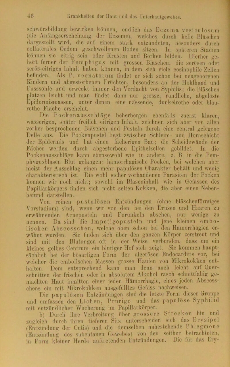 sclvwiirsbildung bewirken können, endlich das Eczema vesiculosum (<lie Anfangserscheinung der Eczeme), welches durch helle Bläschen (largestellt wird, die auf einem stark entzündeten, besonders durch collateralcs Ocdetn geschwollenen Boden sitzen. In späteren Stadien können sie eitrig sein oder Krusten und Borken bilden. Hierher ge- hört ferner der Pemphigus mit grossen Bläschen, die serösen oder serös-eitrigen Inhalt haben können, in dem sich viele eosinophile Zellen befinden. Als P. neonatorum findet er sich schon bei neugeborenen Kindern und abgestorbenen Früchten, besonders an der Hohlhand und Fusssohle und erweckt immer den Verdacht von Syphilis; die Bläschen platzen leicht und man findet dann nur grosse, rundliche, abgelöste Epidermismassen, unter denen eine nässende, dunkelrothe oder blau- rothe Fläche erscheint. Die Pockenausschläge beherbergen ebenfalls zuerst klaren, wässerigen, später freilich eitrigen Inhalt, zeichnen sich aber von allen vorher besprochenen Bläschen und Pusteln durch eine central gelegene Delle aus. Die Pockenpustel liegt zwischen Schleim- und Hornschicht der Epidermis und hat einen fächerigen Bau; die Scheidewände der Fächer werden durch abgestorbene Epithelzellen gebildet. In die Pockenausschläge kann ebensowohl wie in andere, z. B. in die Pem- phygusblasen Blut gelangen: hämorrhagische Pocken, bei welchen aber meist der Ausschlag einen mehr papulösen Charakter behält und wenig charakteristisch ist. Die wohl sicher vorhandenen Parasiten der Pocken kennen wir noch nicht; sowohl im Blaseninhalt wie in Gefässen des Papillarkörpers finden sich nicht selten Kokken, die aber einen Neben- befund darstellen. Von reinen pustulösen Entzündungen (ohne bläschenförmiges Vorstadium) sind, wenn wir von den bei den Drüsen und Haaren zu erwähnenden Acncpusteln und Furunkeln absehen, nur wenige zu nennen. Da sind die Impetigopusteln und jene kleinen erabo- lischen Abscesschen, welche oben schon bei den Hämorrhagien er- wähnt wurden. Sie finden sich über den ganzen Körper zerstreut und sind mit den Blutungen oft in der Weise verbunden, dass um ein kleines gelbes Centrum ein blutiger Hof sich zeigt. Sie kommen haupt- sächlich bei der bösartigen Form der uleerösen Endocarditis vor, bei welcher die embolischen Massen grosse Haufen von Mikrokokken ent- halten. Dem entsprechend kann man denn auch leicht auf Quer- schnitten der frischen oder in absolutem Alkohol rasch schnittfähig ge- machten Haut inmitten einer jeden Hämorrhagie, eines jeden Abscess- chens ein mit Mikrokokken ausgefülltes Gefäss nachweisen. Die papulösen Entzündungen sind die letzte Form dieser Gruppe und umfassen den Lichen, Prurigo und das papulöse Syphilid mit entzündlicher Wucherung im Papillarkörper. b) Durch ihre Verbreitung über grössere Strecken hin und zugleich durch ihren tieferen Sitz unterscheiden sich das Erysipel (Entzündung der Cutis) und die demselben nahestehende Phlegmone (Entzündung des subcutanen Gewebes) von den seither betrachteten, in Form kleiner Herde auftretenden Entzündungen. Die für das Ery-