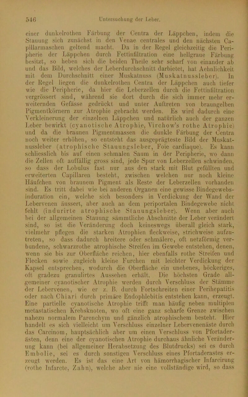 einer dunkclrothen Färbung der Centra der Läppchen, indem die Stauung sich zunächst in den Venae centrales und den nächsten Ca- pillarmaschen geltend macht. Da in der Regel gleichzeitig die Peri- pherie der Läppchen durch Fettinfiltration eine hellgraue Färbung besitzt, so heben sich die beiden Theile sehr scharf von einander ab und das Bild, welches der Leberdurchschnitt darbietet, hat Aehnlichkeit mit dem Durchschnitt einer Muskatnuss (Muskatnussleber), ln der Regel liegen die dunkclrothen Centra der Läppchen auch tiefer wie die Peripherie, da hier die Leberzellen durch die Fettinfiltration vergrössert sind, während sie dort durch die sich immer mehr er- weiternden Gefässe gedrückt und unter Auftreten von braungelben Pigmentkörnern zur Atrophie gebracht werden. Es wird dadurch eine Verkleinerung der einzelnen Läppchen und natürlich auch der ganzen Leber bewirkt (cyanotischc Atrophie, Virchow’s rothe Atrophie) und da die braunen Pigmentmassen die dunkle Färbung der Centra noch weiter erhöhen, so entsteht das ausgeprägteste Bild der Muskat- nussleber (atrophische Stauungsleber, Foic cardiaque). Es kann schliesslich bis auf einen schmalen Saum in der Peripherie, wo dann die Zellen oft auffällig gross sind, jede Spur von Leberzellen schwinden, so dass der Lobulus fast nur aus den stark mit Blut gefüllten und erweiterten Capillaren besteht, zwischen welchen nur noch kleine Häufchen von braunem Pigment als Reste der Leberzellen vorhanden sind. Es tritt dabei wie bei anderen Organen eine gewisse Bindegewebs- induration ein, welche sich besonders in Verdickung der Wand der Lebervenen äussert, aber auch an dem periportalen Bindegewebe nicht fehlt (indurirte atrophische Stauungslcber). Wenn aber auch bei der allgemeinen Stauung sämmtliche Abschnitte der Leber verändert sind, so ist die Veränderung doch keineswegs überall gleich stark, vielmehr pflegen die starken Atrophien Heck-weise, strichweise aufzu- treten, so dass dadurch breitere oder schmälere, oft netzförmig ver- bundene, schwarzrothe atrophische Streifen im Gewebe entstehen, denen, wenn sie bis zur Oberfläche reichen, hier ebenfalls rothe Streifen und Flecken sowie zugleich kleine Furchen mit leichter Verdickung der Kapsel entsprechen, wodurch die Oberfläche ein unebenes, höckeriges, oft gradezu granulirtes Aussehen erhält. Die höchsten Grade all- gemeiner cyanotischcr Atrophie werden durch Verschluss der Stämme der Lebervenen, wie er z. B. durch Fortschreiten einer Perihepatitis oder nach Chiari durch primäre Endophlebitis entstehen kann, erzeugt. Eine partielle cyanotische Atrophie trifft man häufig neben multiplen metastatischen Krebsknoten, wo oft eine ganz scharfe Grenze zwischen nahezu normalem Parenchym und gänzlich atrophischem besteht. Hier handelt es sich vielleicht um Verschluss einzelner Lebervenenäste durch das Carcinom, hauptsächlich aber um einen Verschluss von Pfortader- ästen, denn eine der cyanotischen Atrophie durchaus ähnliche Veränder- ung kann (bei allgemeiner Herabsetzung des Blutdrucks) sei cs durch Embolie, sei cs durch sonstigen Verschluss eines Pfortaderastes er- zeugt werden. Es ist das eine Art von hämorrhagischer Infarcirung (rothe Infarcte, Zahn), welche aber nie eine vollständige wird, so dass