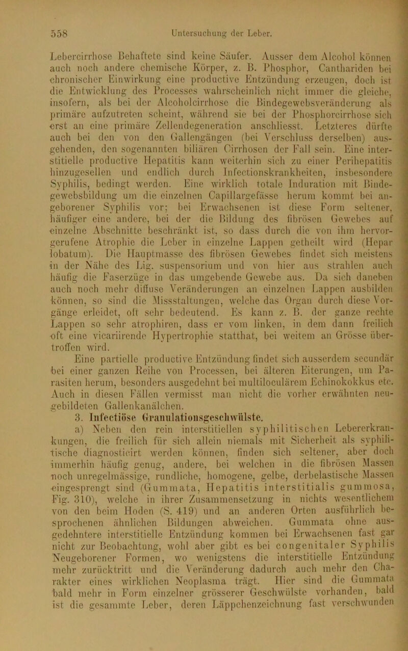 Lebercirrhoso Behaftete sind keine Säufer. Ausser dem Alcohoi können auch nocli andere chemische Körper, z. B. Phosphor, Canthariden bei chronischer Einwirkung eine productive Entzündung erzeugen, doch ist die Entwicklung des Processes wahrscheinlich nicht immer die gleiche, insofern, als bei der Alcoholcirrhose die Bindegewebsveränderung als primäre aufzutreten scheint, während sie bei der Phosphorcirrhose sich erst an eine primäre Zellendegeneration anschliesst. Letzteres dürfte auch bei den von den Gallengängen (bei Verschluss derselben) aus- gehenden, den sogenannten biliären Oirrhosen der Fall sein. Eine inter- stitielle productive Hepatitis kann weiterhin sich zu einer Perihepatitis hinzugesellen und endlich durch Infectionskrankheiten, insbesondere Syphilis, bedingt werden. Eine wirklich totale Induration mit Binde- gewebsbildung um die einzelnen Capillargefässe herum kommt bei an- geborener Syphilis vor; bei Erwachsenen ist diese Form seltener, häufiger eine andere, bei der die Bildung des fibrösen Gewebes auf einzelne Abschnitte beschränkt ist, so dass durch die von ihm hervor- gerufene Atrophie die Leber in einzelne Lappen getheilt wird (Hepar lobatum). Die Hauptmasse des fibrösen Gewebes findet sich meistens in der Nähe des Lig. Suspensorium und von hier aus strahlen auch häufig die Faserzüge in das umgebende Gewebe aus. Da sich daneben auch noch mehr diffuse Veränderungen an einzelnen Lappen ausbilden können, so sind die Missstaltungen, welche das Organ durch diese Vor- gänge erleidet, oft sehr bedeutend. Es kann z. B. der ganze rechte Lappen so sehr atrophiren, dass er vom linken, in dem dann freilich eft eine vicariirende Hypertrophie statthat, bei weitem an Grösse iiber- troffen wird. Eine partielle productive Entzündung findet sich ausserdem secundür bei einer ganzen Reihe von Processen, bei älteren Eiterungen, um Pa- rasiten herum, besonders ausgedehnt bei multiloculärem Echinokokkus etc. Auch in diesen Fällen vermisst man nicht die vorher erwähnten neu- gebildeten Gallenkanälchen. 3. Infectiöse Granulationsgeschwiilste. a) Neben den rein interstitiellen syphilitischen Lebererkran- kungen, die freilich für sich allein niemals mit Sicherheit als syphili- tische diagnosticirt werden können, finden sich seltener, aber doch immerhin häufig genug, andere, bei welchen in die fibrösen Massen noch unregelmässige, rundliche, homogene, gelbe, derbelastische Massen •eingesprengt sind (Gummata, Hepatitis interstitialis gummosa, Fig. 310), welche in ihrer Zusammensetzung in nichts wesentlichem von den beim Hoden (S. 419) und an anderen Orten ausführlich be- sprochenen ähnlichen Bildungen abweichen. Gummata ohne aus- gedehntere interstitielle Entzündung kommen bei Erwachsenen fast gar nicht zur Beobachtung, wohl aber gibt es bei congenitaler Syphilis Neugeborener Formen, wo wenigstens die interstitielle Entzündung mehr zurücktritt und die Veränderung dadurch auch mehr den C ha- rakter eines wirklichen Neoplasma trägt. Hier sind die Gummata bald mehr in Form einzelner grösserer Geschwülste vorhanden, bald ist die gesammte Leber, deren Läppchenzeichnung fast verschwunden