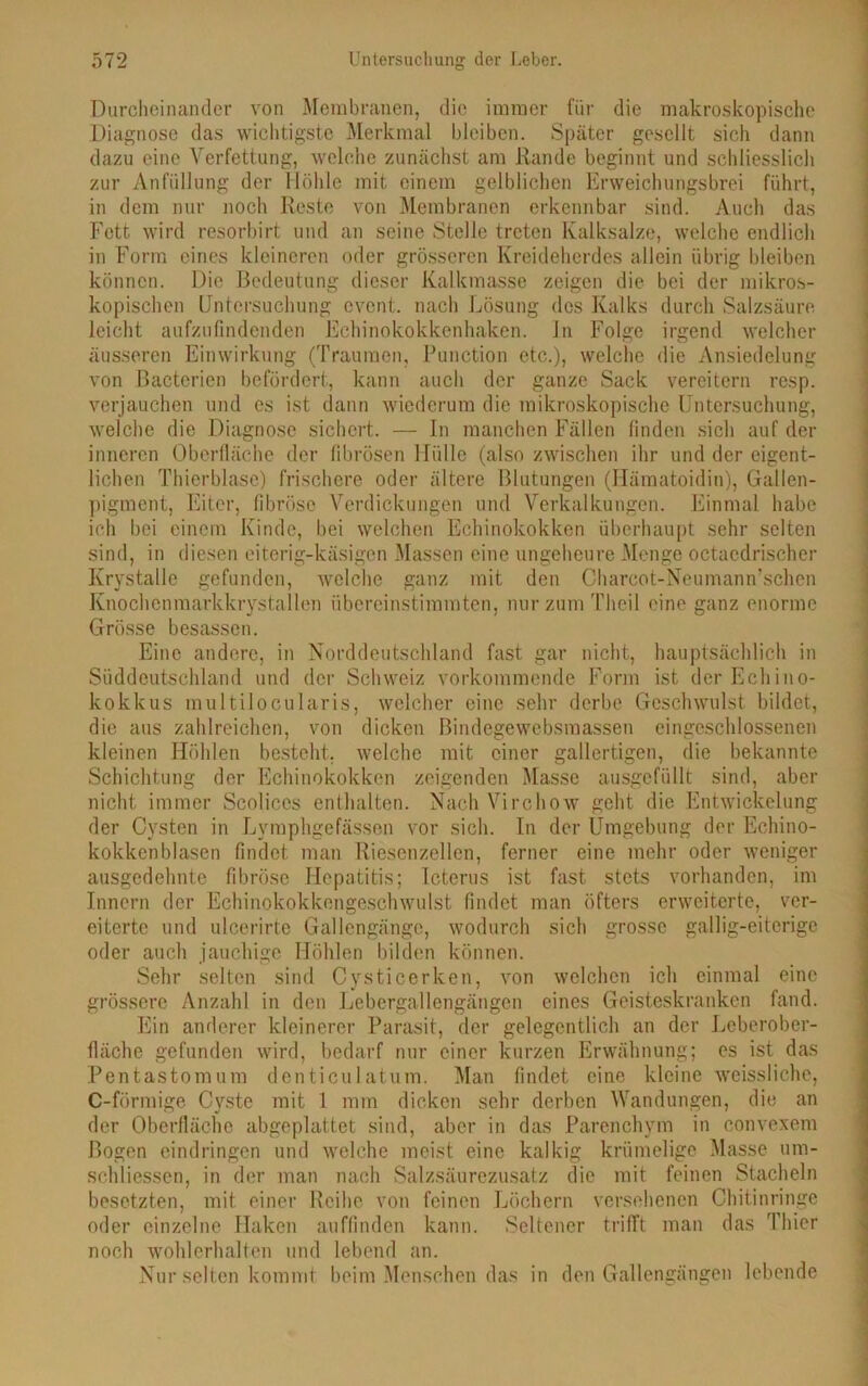 Durcheinander von Membranen, die immer für die makroskopische Diagnose das wichtigste Merkmal bleiben. Später gesellt sich dann dazu eine Verfettung, welche zunächst am Rande beginnt und schliesslich zur Anfüllung der Höhle mit einem gelblichen Erweichungsbrei führt, in dem nur noch Reste von Membranen erkennbar sind. Auch das Fett wird resorbirt und an seine Stelle treten Kalksalze, welche endlich in Form eines kleineren oder grösseren Kreideherdes allein übrig bleiben können. Die Bedeutung dieser Kalkmasse zeigen die bei der mikros- kopischen Untersuchung event. nach Lösung des Kalks durch Salzsäure leicht aufzufindenden Echinokokkenhaken. In Folge irgend welcher äusseren Einwirkung (Traumen, Function etc.), welche die Ansiedelung von Bacterien befördert, kann auch der ganze Sack vereitern resp. verjauchen und es ist dann wiederum die mikroskopische Untersuchung, welche die Diagnose sichert. — In manchen Fällen finden sich auf der inneren Oberfläche der fibrösen Hülle (also zwischen ihr und der eigent- lichen Thierblase) frischere oder ältere Blutungen (Hämatoidin), Gallen- pigment, Eiter, fibröse Verdickungen und Verkalkungen. Einmal habe ich bei einem Kinde, bei welchen Echinokokken überhaupt sehr selten sind, in diesen eiterig-käsigen Massen eine ungeheure Menge octaedrischer Krystalle gefunden, welche ganz mit den Charcot-Neumann’schen Knochenmarkkrystallen übereinstimmten, nurzumTheil eine ganz enorme Grösse besassen. Eine andere, in Norddeutschland fast gar nicht, hauptsächlich in Süddeutschland und der Schweiz vorkommende Form ist der Echino- kokkus multilocularis, welcher eine sehr derbe Geschwulst bildet, die aus zahlreichen, von dicken Bindegewebsmassen eingeschlossenen kleinen Höhlen besteht, welche mit einer gallertigen, die bekannte Schichtung der Echinokokken zeigenden Masse ausgefüllt sind, aber nicht immer Scoliccs enthalten. Nach Virchow geht die Entwickelung der Cysten in Lymphgefässen vor sich. In der Umgebung der Echino- kokkenblasen findet man Riesenzellen, ferner eine mehr oder weniger ausgedehnte fibröse Hepatitis; Icterus ist fast stets vorhanden, im Innern der Echinokokkengeschwulst findet man öfters erweiterte, ver- eiterte und ulcerirte Gallengänge, wodurch sich grosse gallig-eiterige oder auch jauchige Höhlen bilden können. Sehr selten sind Cysticerken, von welchen ich einmal eine grössere Anzahl in den Lebergallengängen eines Geisteskranken fand. Ein anderer kleinerer Parasit, der gelegentlich an der Leberober- fläche gefunden wird, bedarf nur einer kurzen Erwähnung; es ist das Pentastomum dcnticulatum. Man findet eine kleine weissliche, C-förmige Cyste mit 1 mm dicken sehr derben Wandungen, die an der Oberfläche abgeplattet sind, aber in das Parenchym in convexem Bogen eindringen und welche meist eine kalkig krümelige Masse um- schliessen, in der man nach Salzsäurezusatz die mit feinen Stacheln besetzten, mit einer Reihe von feinen Löchern versehenen Chitinringe oder einzelne Haken auffinden kann. Seltener trifft man das Thier noch wohlerhalten und lebend an. Nur selten kommt beim Menschen das in den Gallengängen lebende